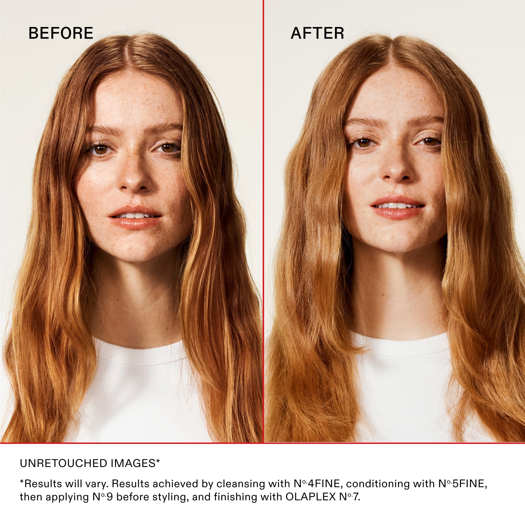BEFORE
AFTER
Unretouched Images*
*Results will vary. Results achieved by cleansing with No.4FINE, conditioning with No.5FINE, then applying No.9 before styling, and finishing with OLAPLEX No.7.