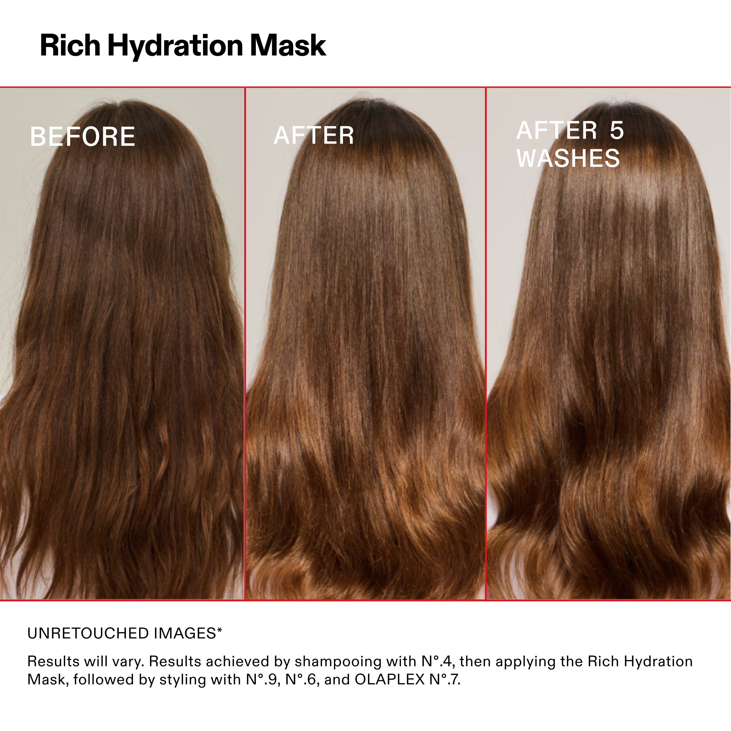 Rich Hydration Mask
BEFORE
AFTER
AFTER 5
WASHES
UNRETOUCHED IMAGES*
Results will vary. Results achieved by shampooing with N°.4, then applying the Rich Hydration
Mask, followed by styling with N°.9, N°.6, and OLAPLEX N°.7.