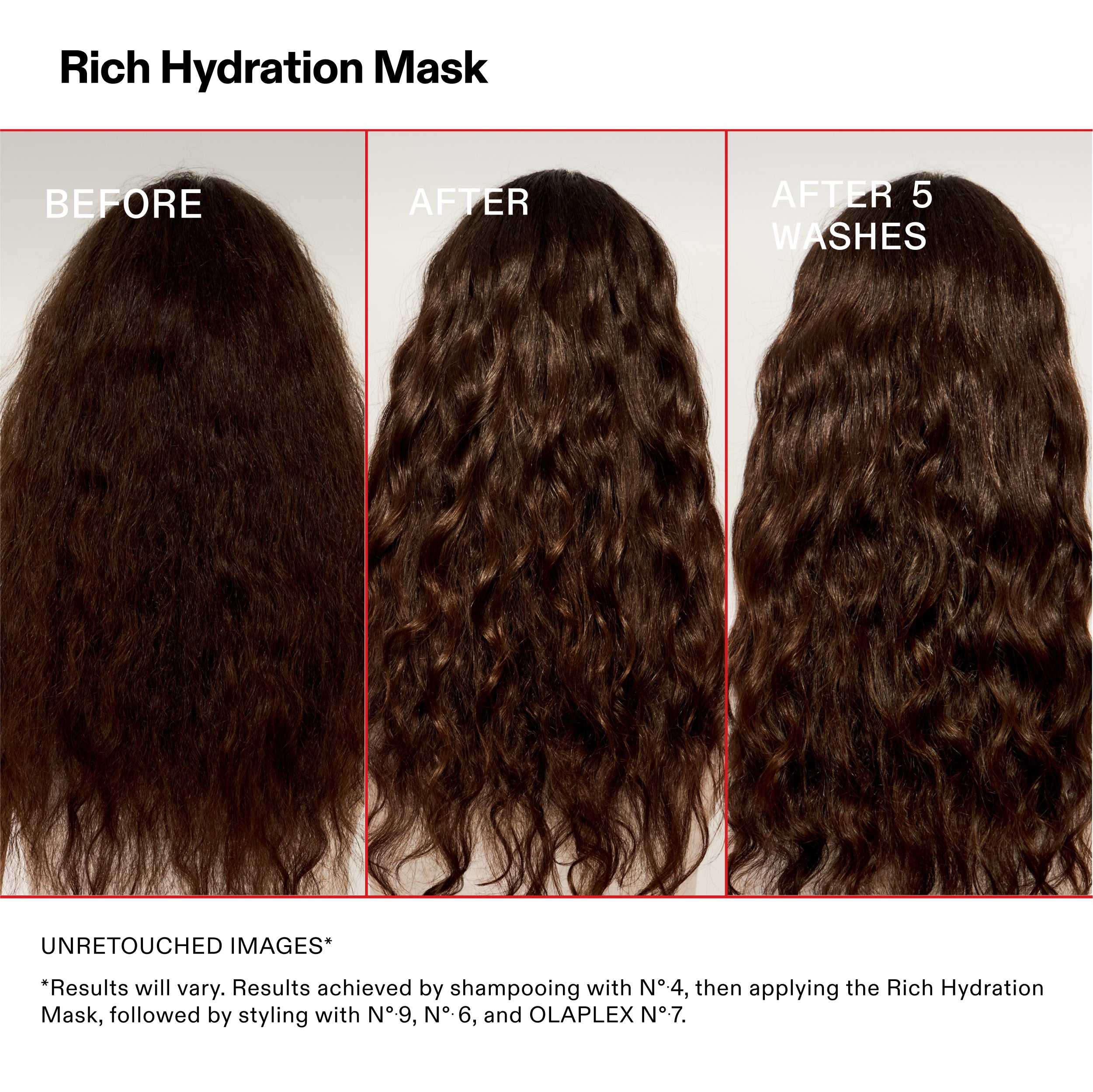 Rich Hydration Mask
BEFORE
AFTER
AFTER 5
WASHES
UNRETOUCHED IMAGES*
*Results will vary. Results achieved by shampooing with N°-4, then applying the Rich Hydration
Mask, followed by styling with N°.9, N°.6, and OLAPLEX N°.7.