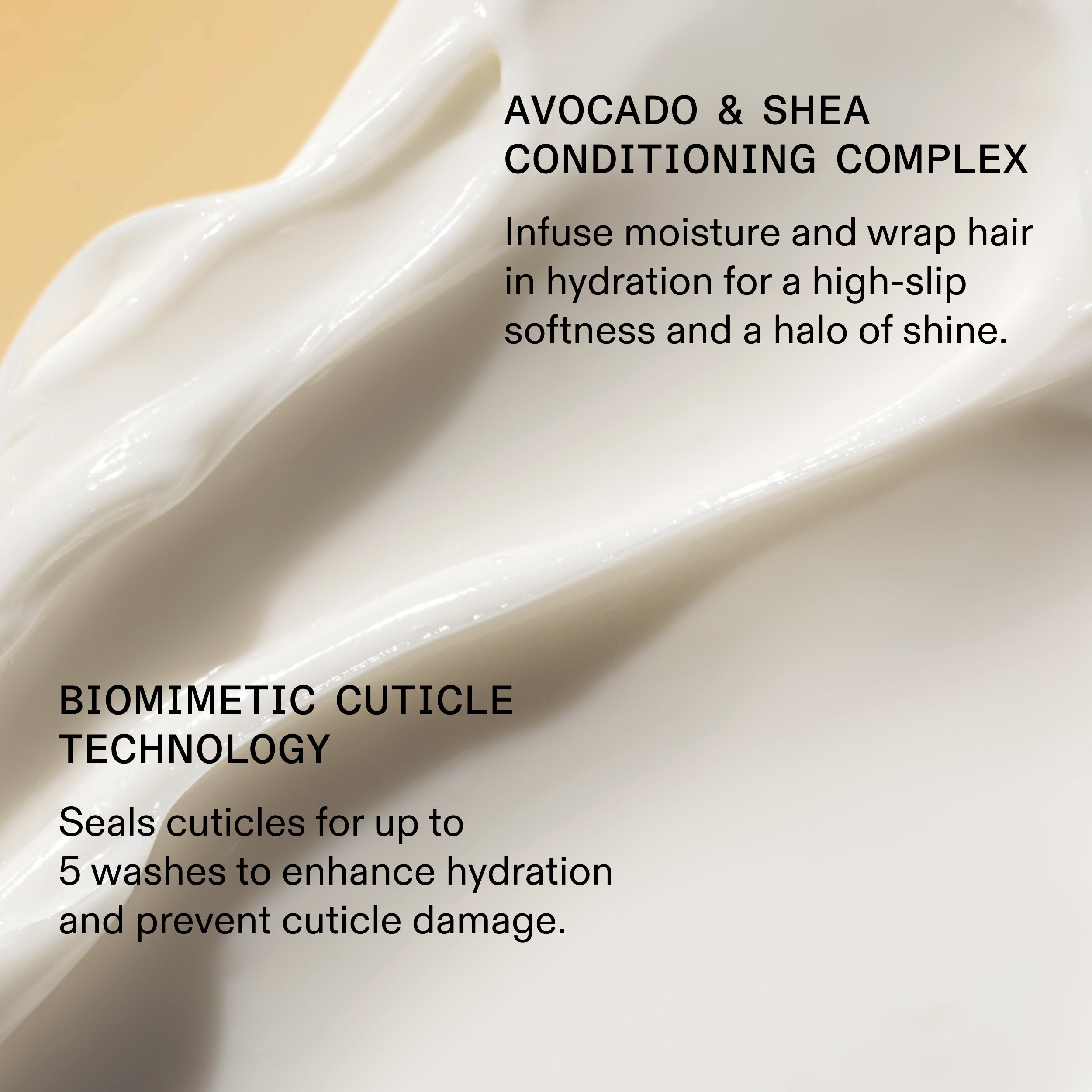 AVOCADO & SHEA
CONDITIONING COMPLEX
Infuse moisture and wrap hair
in hydration for a high-slip
softness and a halo of shine.
BIOMIMETIC CUTICLE
TECHNOLOGY
Seals cuticles for up to
5 washes to enhance hydration
and prevent cuticle damage.