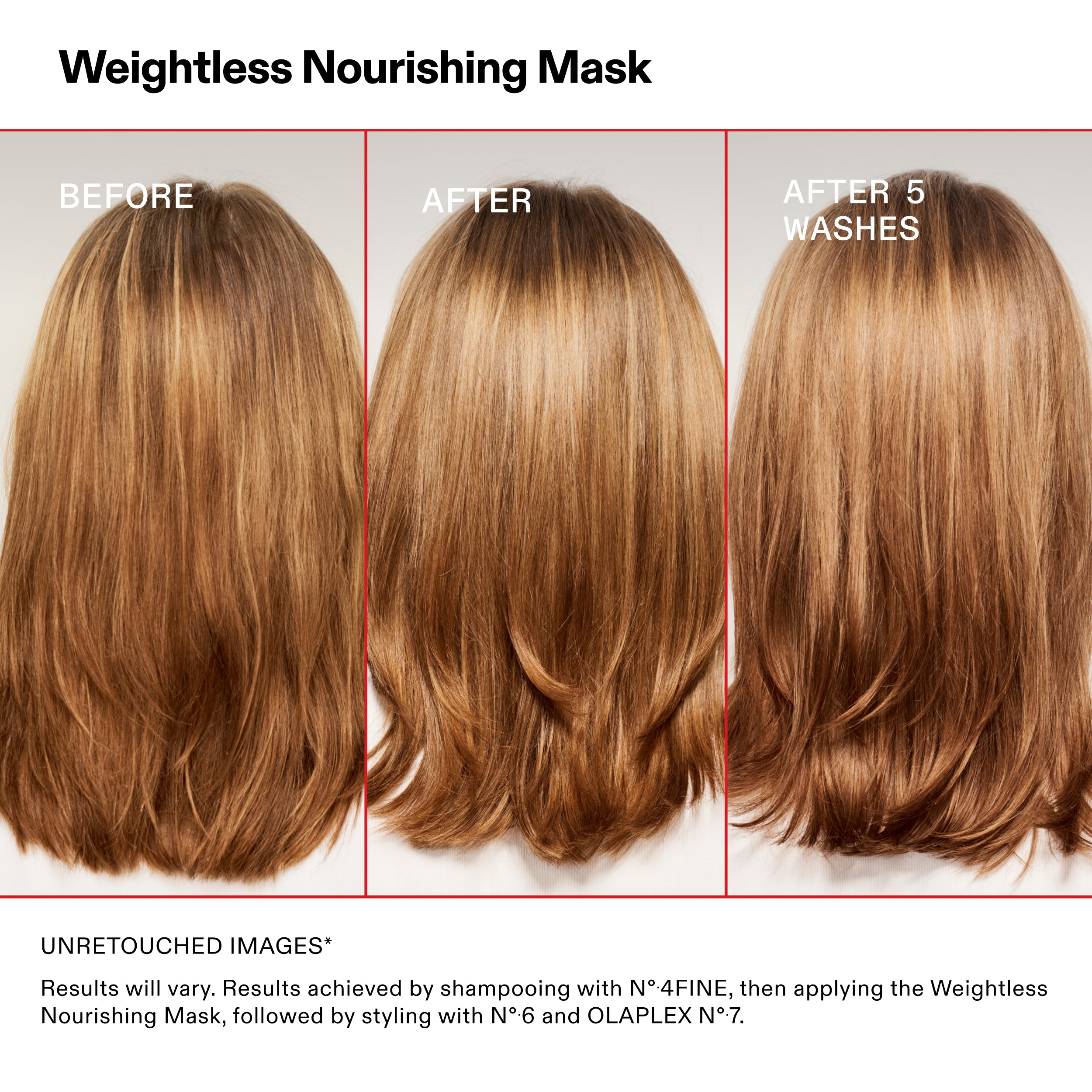 Weightless Nourishing Mask
BEFORE
AFTER
AFTER 5
WASHES
UNRETOUCHED IMAGES*
Results will vary. Results achieved by shampooing with N°.4FINE, then applying the Weightless
Nourishing Mask, followed by styling with N°.6 and OLAPLEX N°.7.