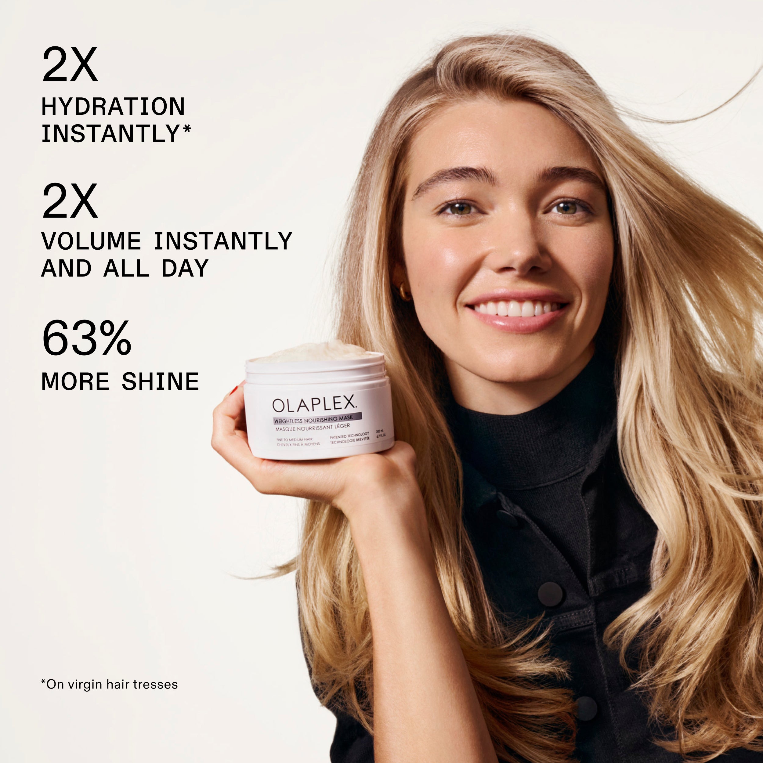 2X
HYDRATION
INSTANTLY*
2X
VOLUME INSTANTLY
AND ALL DAY
63%
MORE SHINE
*On virgin hair tresses