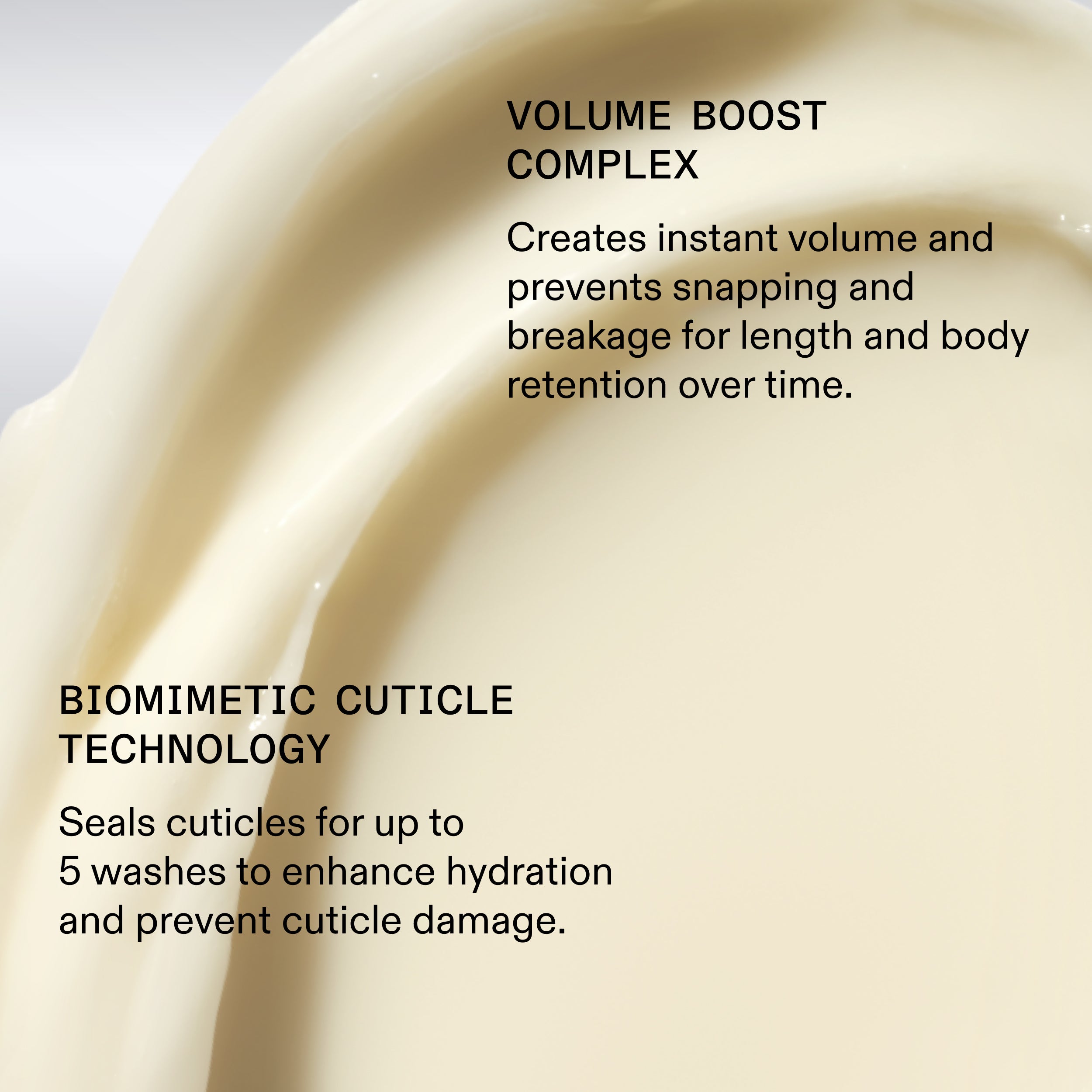 VOLUME BOOST
COMPLEX
Creates instant volume and
prevents snapping and
breakage for length and body
retention over time.
BIOMIMETIC CUTICLE
TECHNOLOGY
Seals cuticles for up to
5 washes to enhance hydration
and prevent cuticle damage.