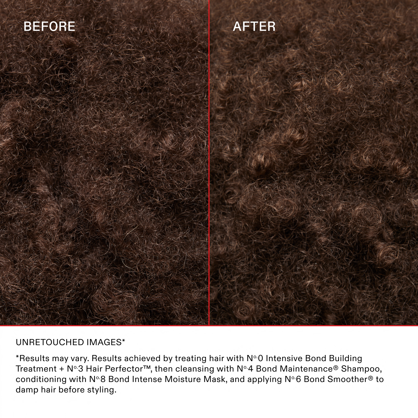Unretouched Images*
*Results may vary. Results achieved by treating hair with Nº.0 Intensive Bond Building Treatment + No.3 Hair Perfector™, then cleansing with No.4 Bond Maintenance® Shampoo, conditioning with No.8 Bond Intense Moisture Mask, and applying No.6 Bond Smoother® to damp hair before styling.