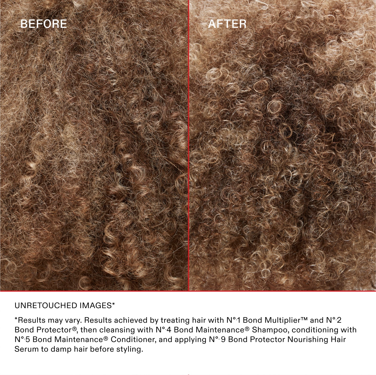 UNRETOUCHED IMAGES*
*Results may vary. Results achieved by treating hair with N°.1 Bond Multiplier™ and N°.2 Bond Perfector®, then cleansing with No.4 Bond Maintenance® Shampoo, conditioning with No.5 Bond Maintenance® Conditioner, and applying N°.9 Bond Perfector Nourishing Hair Serum to damp hair before styling.