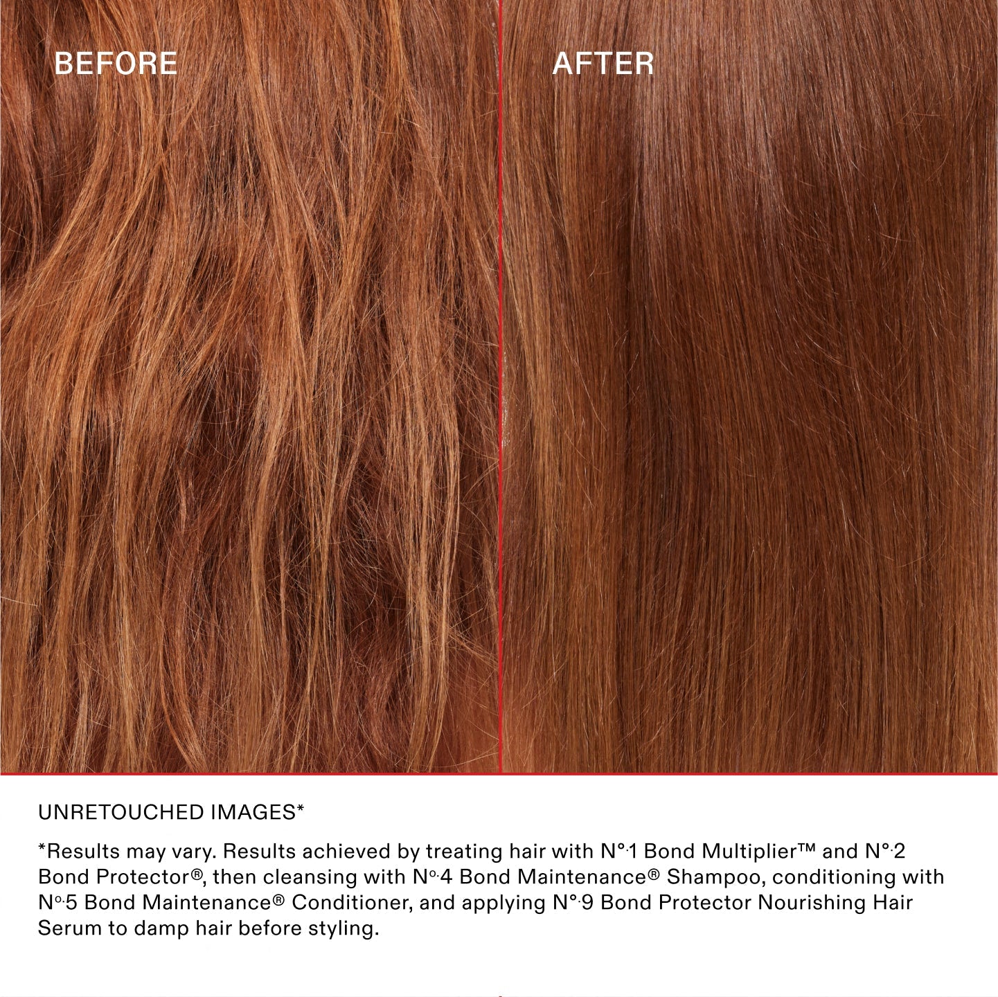 UNRETOUCHED IMAGES*
*Results may vary. Results achieved by treating hair with N°.1 Bond Multiplier™ and N°.2 Bond Perfector®, then cleansing with No.4 Bond Maintenance® Shampoo, conditioning with No.5 Bond Maintenance® Conditioner, and applying N°.9 Bond Perfector Nourishing Hair Serum to damp hair before styling.