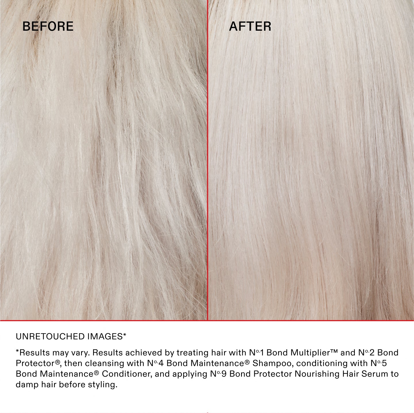 UNRETOUCHED IMAGES*
*Results may vary. Results achieved by treating hair with N°.1 Bond Multiplier™ and N°.2 Bond Perfector®, then cleansing with No.4 Bond Maintenance® Shampoo, conditioning with No.5 Bond Maintenance® Conditioner, and applying N°.9 Bond Perfector Nourishing Hair Serum to damp hair before styling.