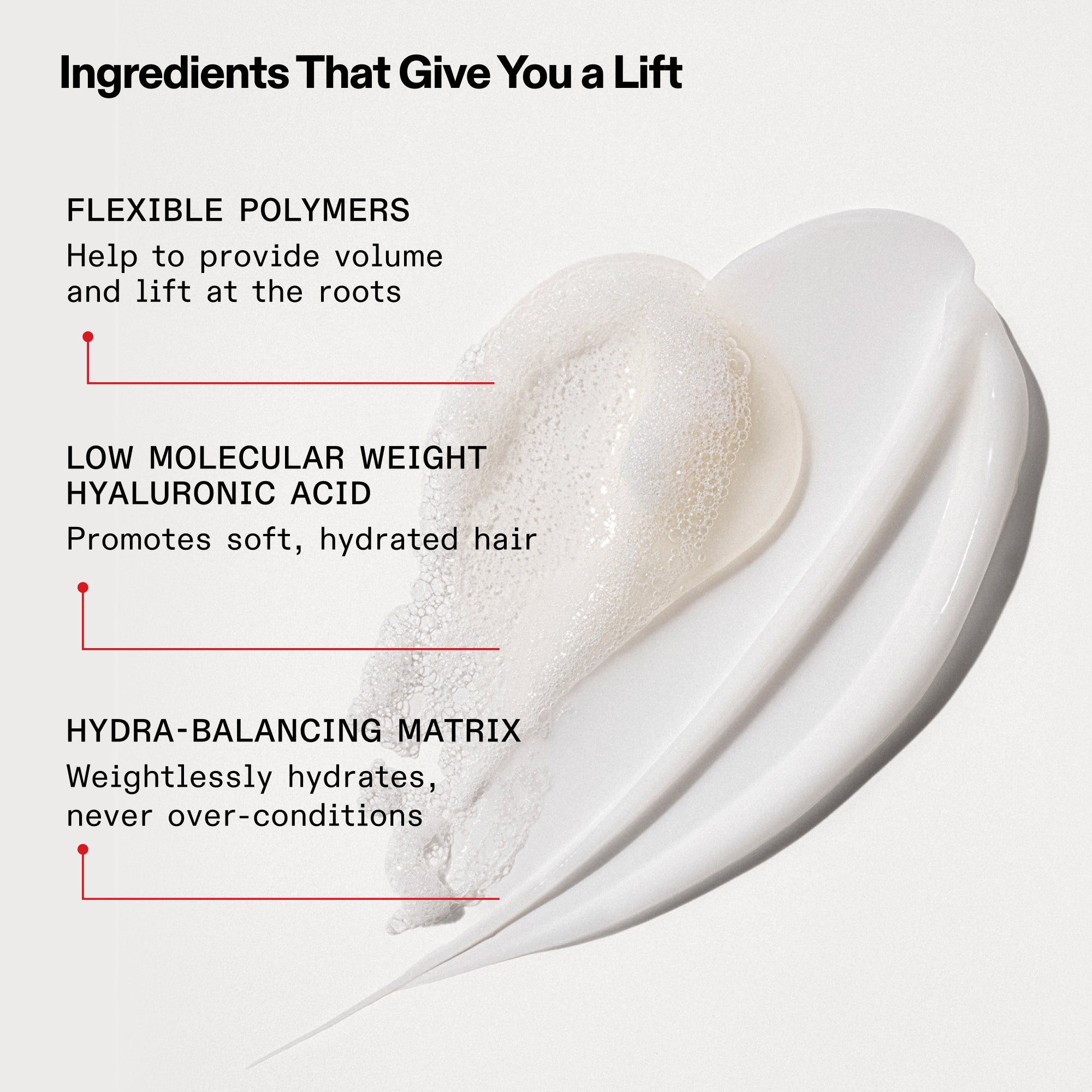 Ingredients That Give You a Lift
Flexible Polymers
Help to provide volume and lift at the roots
Low Molecular Weight Hyaluronic Acid
Promotes soft, hydrated hair
Hydra-Balancing Matrix
Weightlessly hydrates, never over-conditions