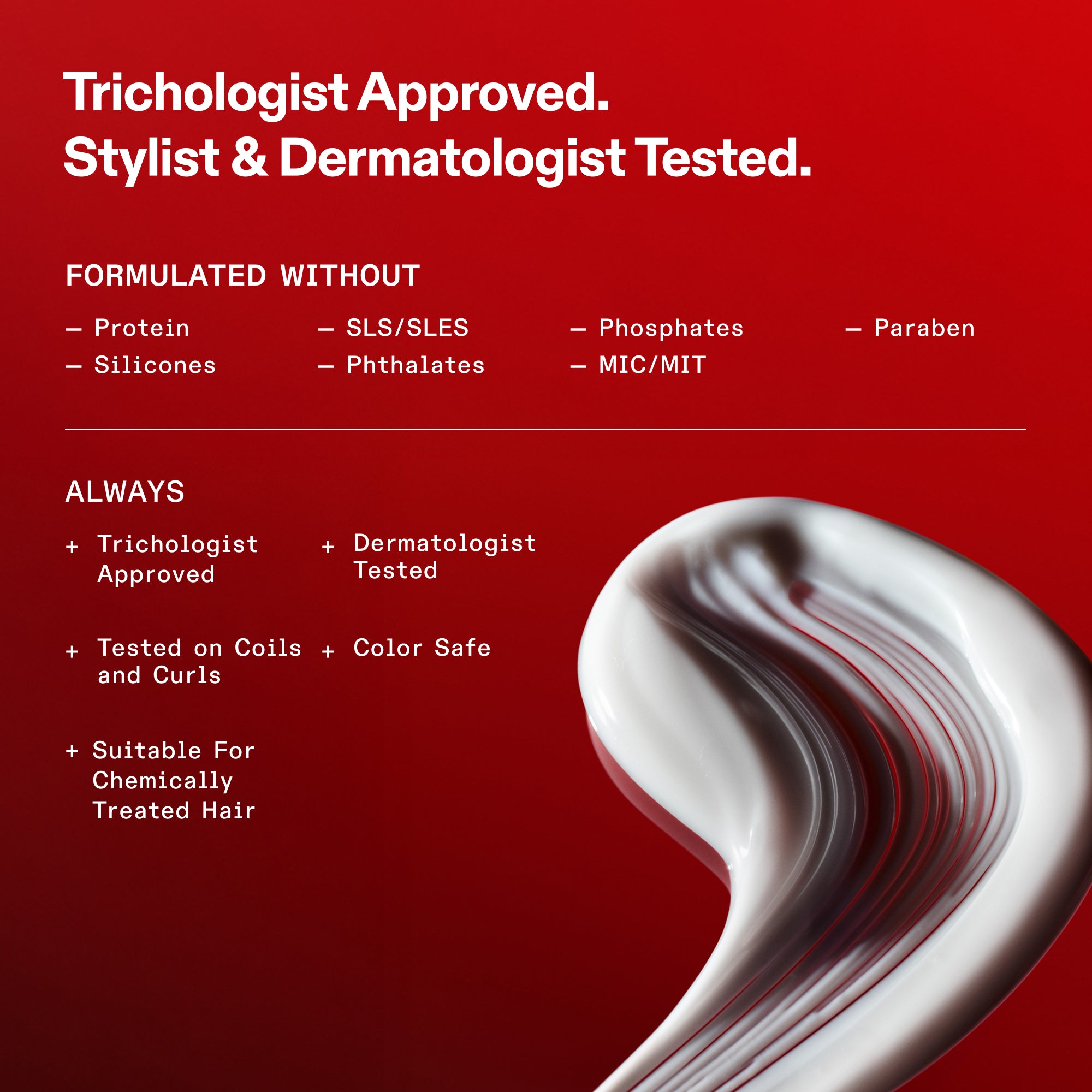 Estándares de formulación de OLAPLEX sobre un fondo rojo. Texto: Aprobado por tricólogos. Probado por estilistas capilares y dermatólogos. Formulado sin: proteínas, siliconas, SLS/SLES, ftalatos, fosfatos, MIC/MIT ni parabenos. Siempre: aprobado por tricólogos, probado por dermatólogos, probado en tirabuzones y rizos, apto para cabellos teñidos y adecuado para cabellos tratados químicamente. En la parte inferior se muestra un remolino de textura blanca y cremosa del producto.