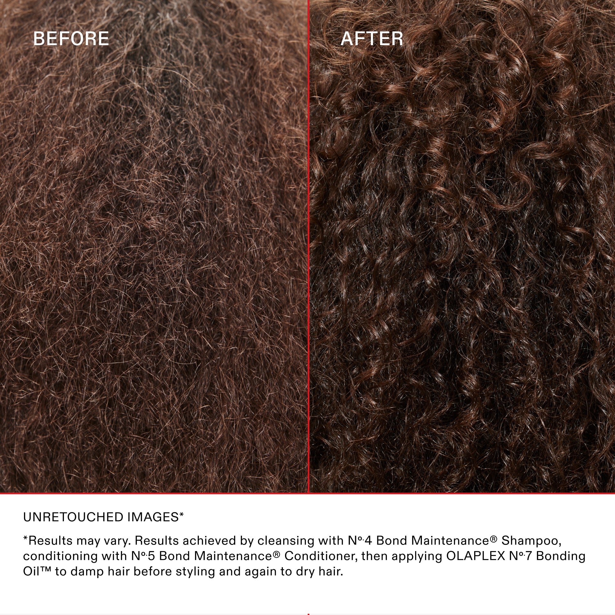 BEFORE

AFTER

UNRETOUCHED IMAGES*

*Results may vary. Results achieved by cleansing with N°4 Bond Maintenance® Shampoo, conditioning with N°5 Bond Maintenance® Conditioner, then applying OLAPLEX N°7 Bonding Oil™ to damp hair before styling and again to dry hair.