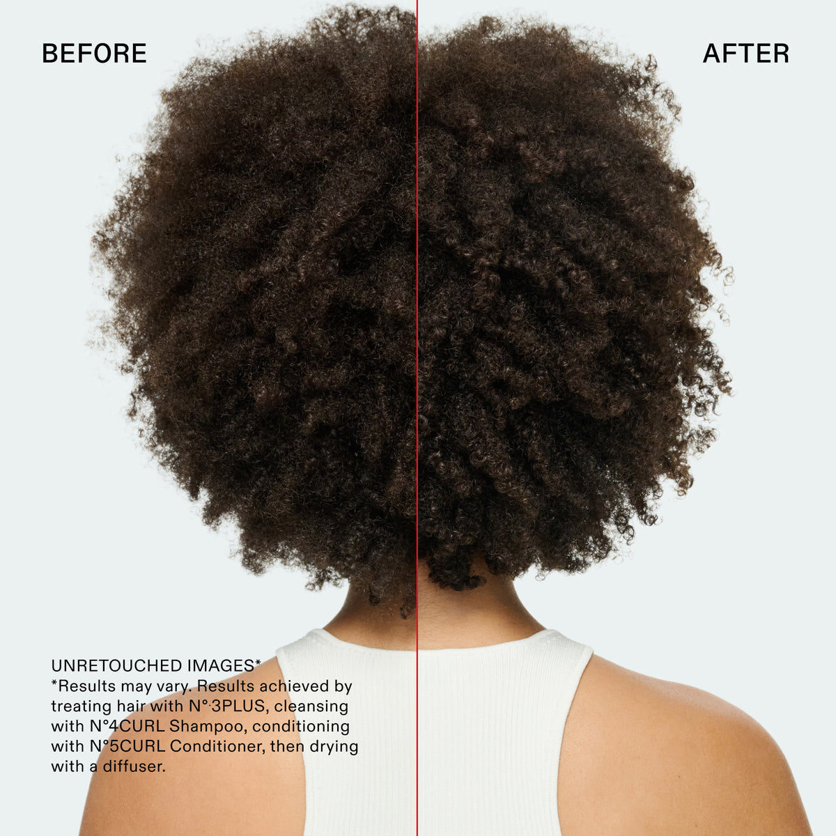BEFORE
AFTER
Information
Name
14ba01kennedin4
Alt text
UNRETOUCHED IMAGES
*Results may vary. Results achieved by treating hair with N° 3PLUS, cleansing with N°4CURL Shampoo, conditioning with N°5CURL Conditioner, then drying with a diffuser.