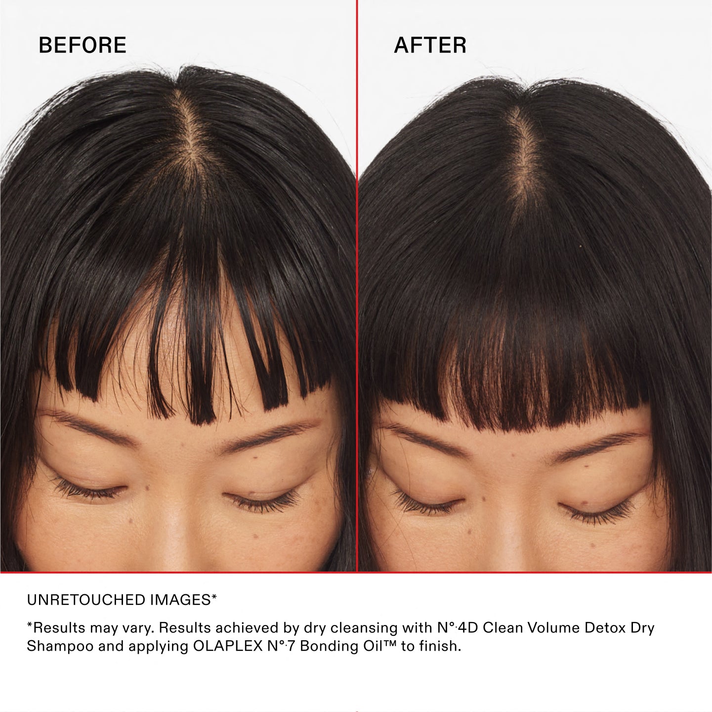 BEFORE

AFTER

UNRETOUCHED IMAGES

*Results may vary. Results achieved by dry cleansing with Nº.4D Clean Volume Detox Dry Shampoo and applying OLAPLEX Nº.7 Bonding Oil™ to finish.