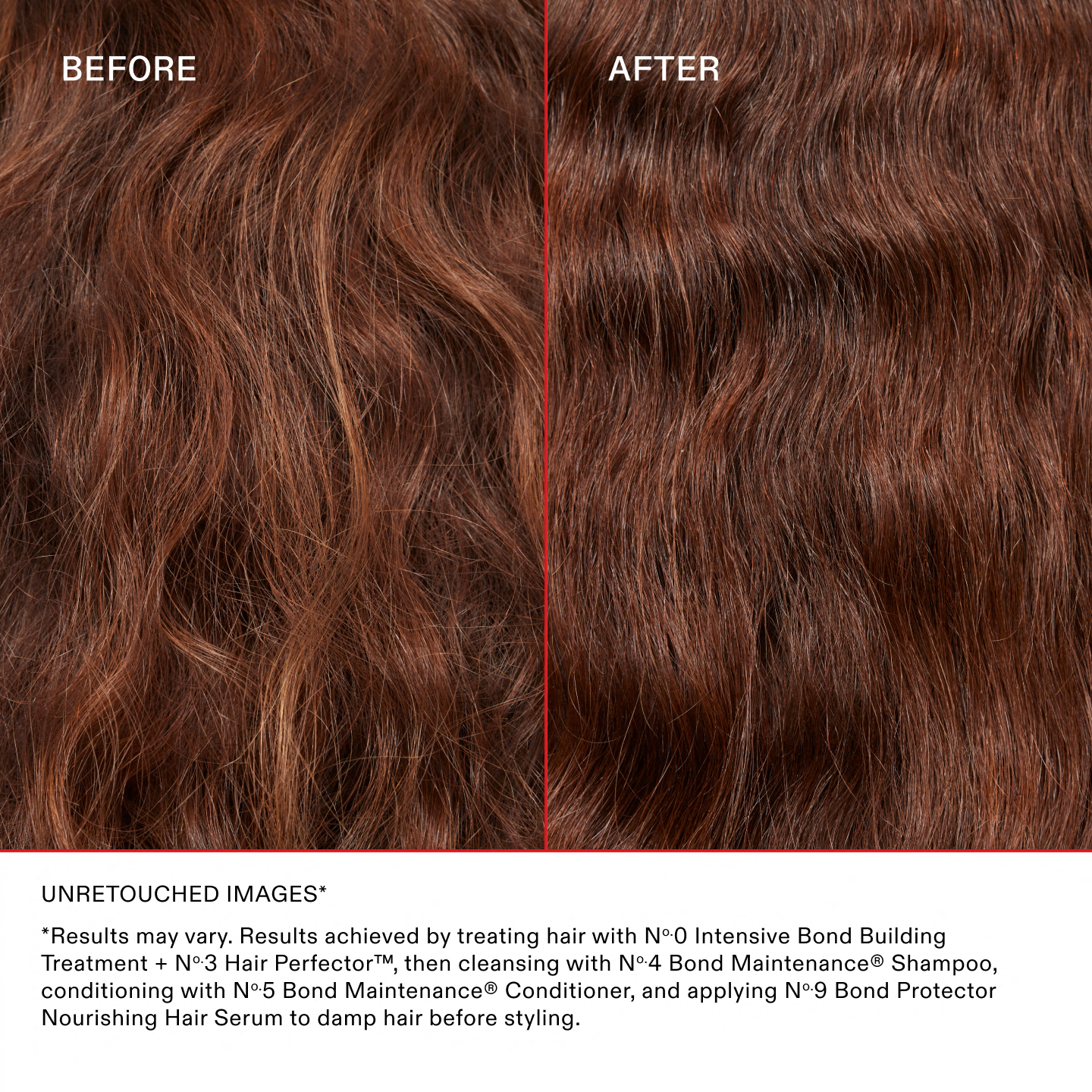 Unretouched Images*

*Results may vary. Results achieved by treating hair with Nº.0 Intensive Bond Building Treatment + No.3 Hair Perfector™, then cleansing with No.4 Bond Maintenance® Shampoo, conditioning with No.5 Bond Maintenance® Conditioner, and applying No.9 Bond Protector Nourishing Hair Serum to damp hair before styling.