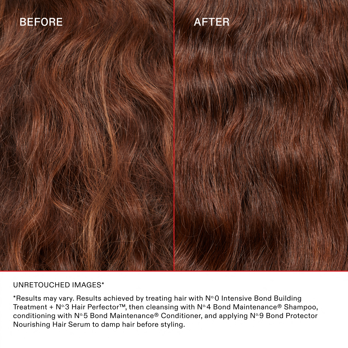 IMÁGENES SIN RETOCAR*

*Los resultados pueden variar. Resultados obtenidos al tratar el cabello con el Nº.0 Intensive Bond Building Treatment y el Nº.3 Hair Perfector™, luego lavar con el Nº.4 Bond Maintenance® Shampoo, acondicionar con el Nº.5 Bond Maintenance® Conditioner y aplicar el Nº.9 Bond Protector Nourishing Hair Serum sobre el cabello húmedo antes de peinarlo.