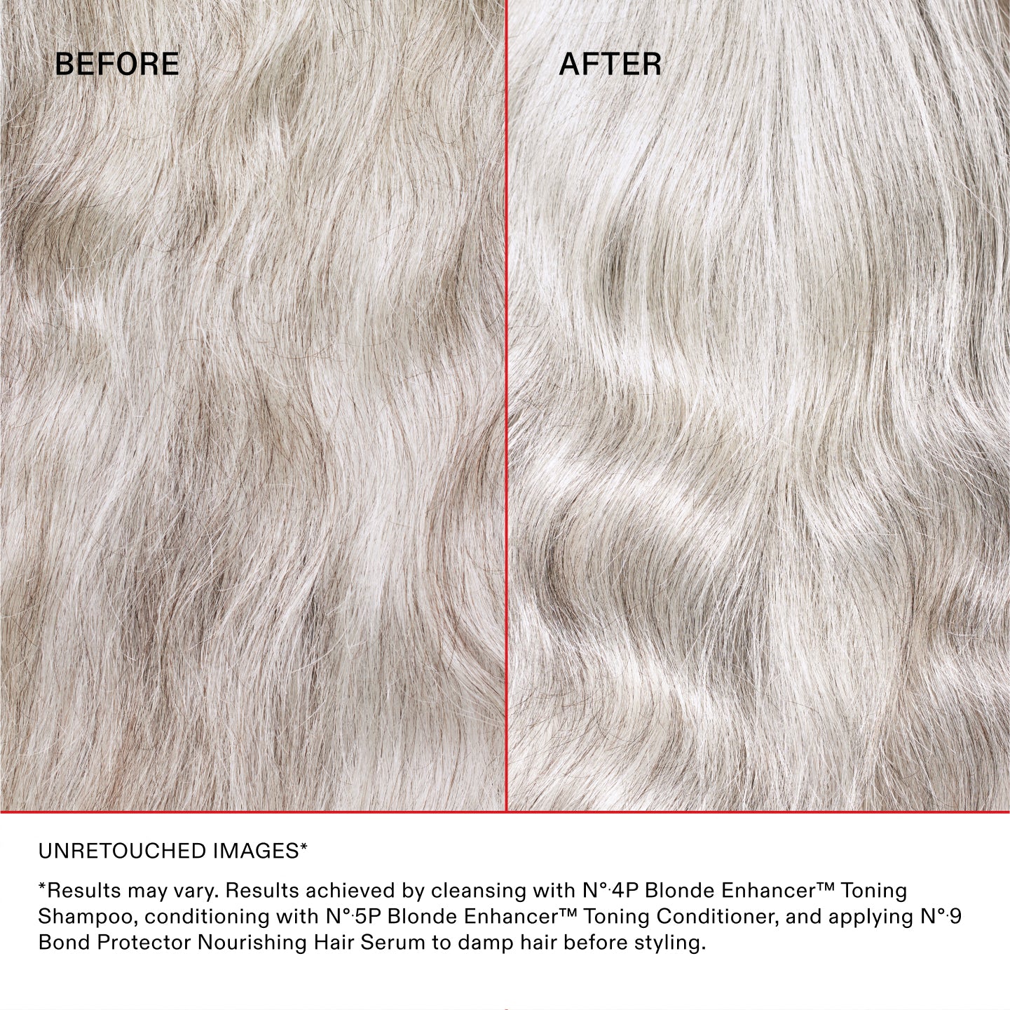 UNRETOUCHED IMAGES*
*Results may vary. Results achieved by cleansing with N°.4P Blonde Enhancer™ Toning Shampoo, conditioning with N°.5P Blonde Enhancer™ Toning Conditioner, and applying N°.9 Bond Protector Nourishing Hair Serum to damp hair before styling.