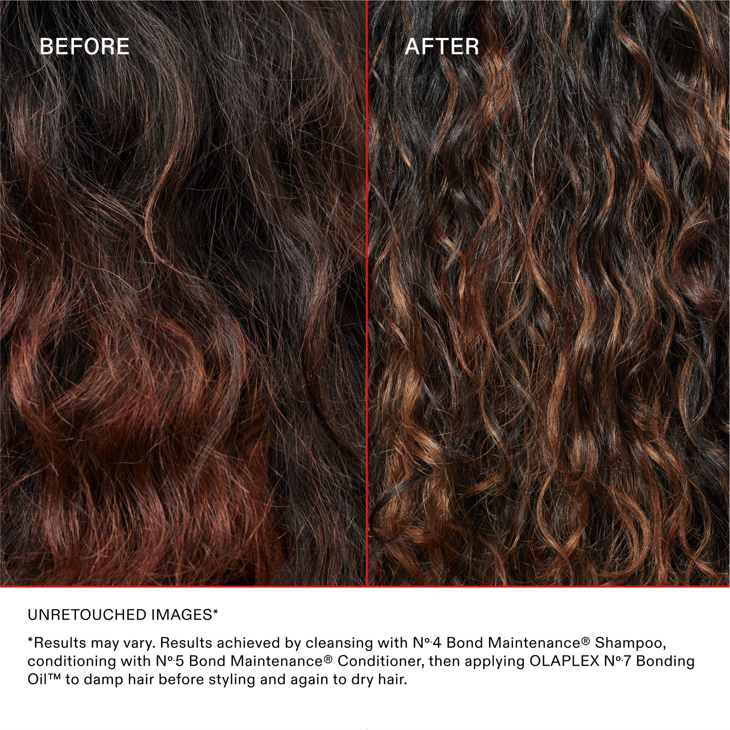 IMÁGENES SIN RETOCAR*
*Los resultados pueden variar. Resultados obtenidos al lavar con el Nº.4 Bond Maintenance® Shampoo, acondicionarlo con Nº.5 Bond Maintenance® Conditioner y luego aplicar el OLAPLEX Nº.7 Bonding Oil™ sobre el cabello húmedo antes de peinarlo y nuevamente sobre el cabello seco.