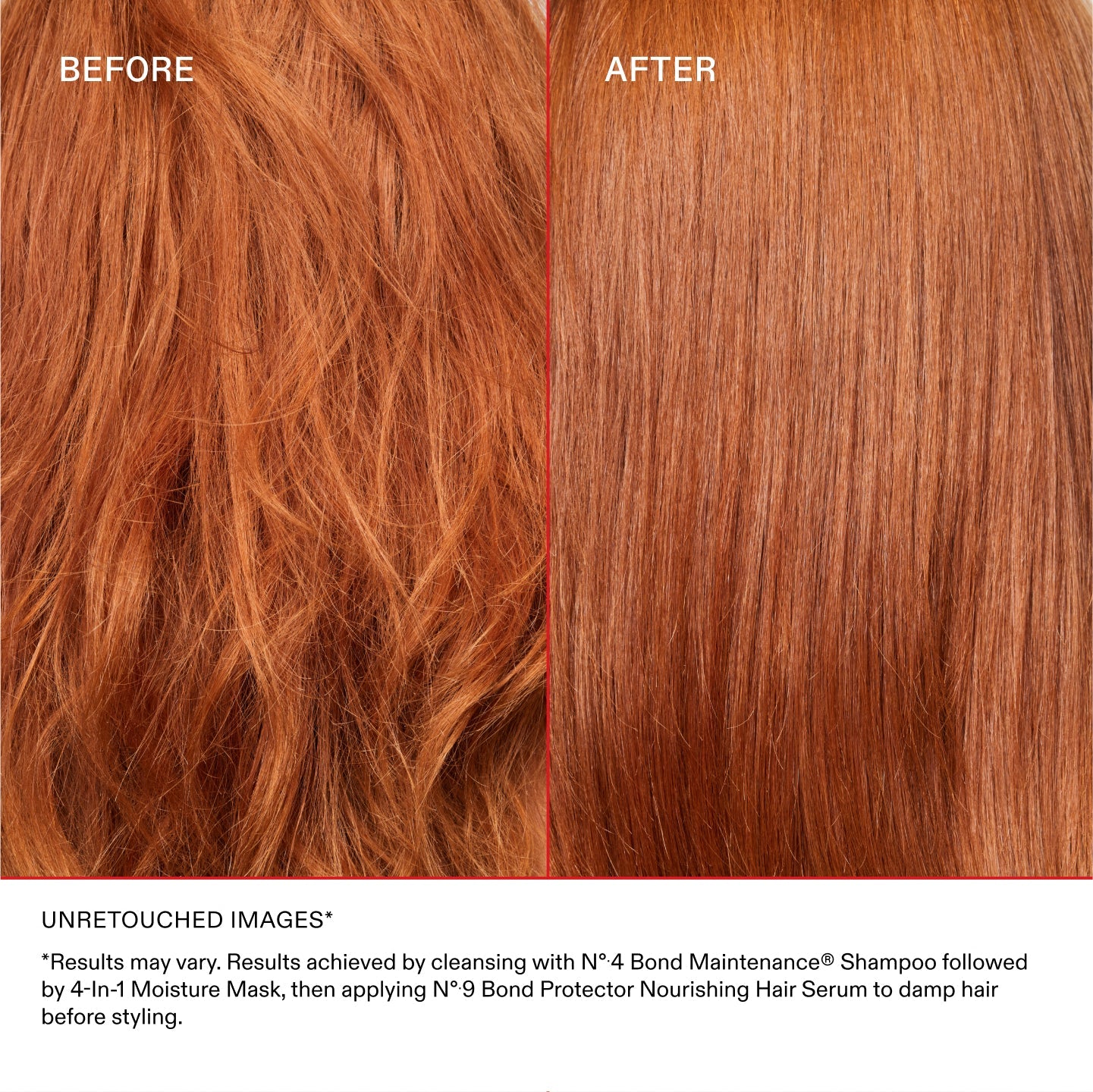 UNRETOUCHED IMAGES*

*Results may vary. Results achieved by cleansing with N°.4 Bond Maintenance® Shampoo followed by 4-In-1 Moisture Mask, then applying N°.9 Bond Protector Nourishing Hair Serum to damp hair before styling.