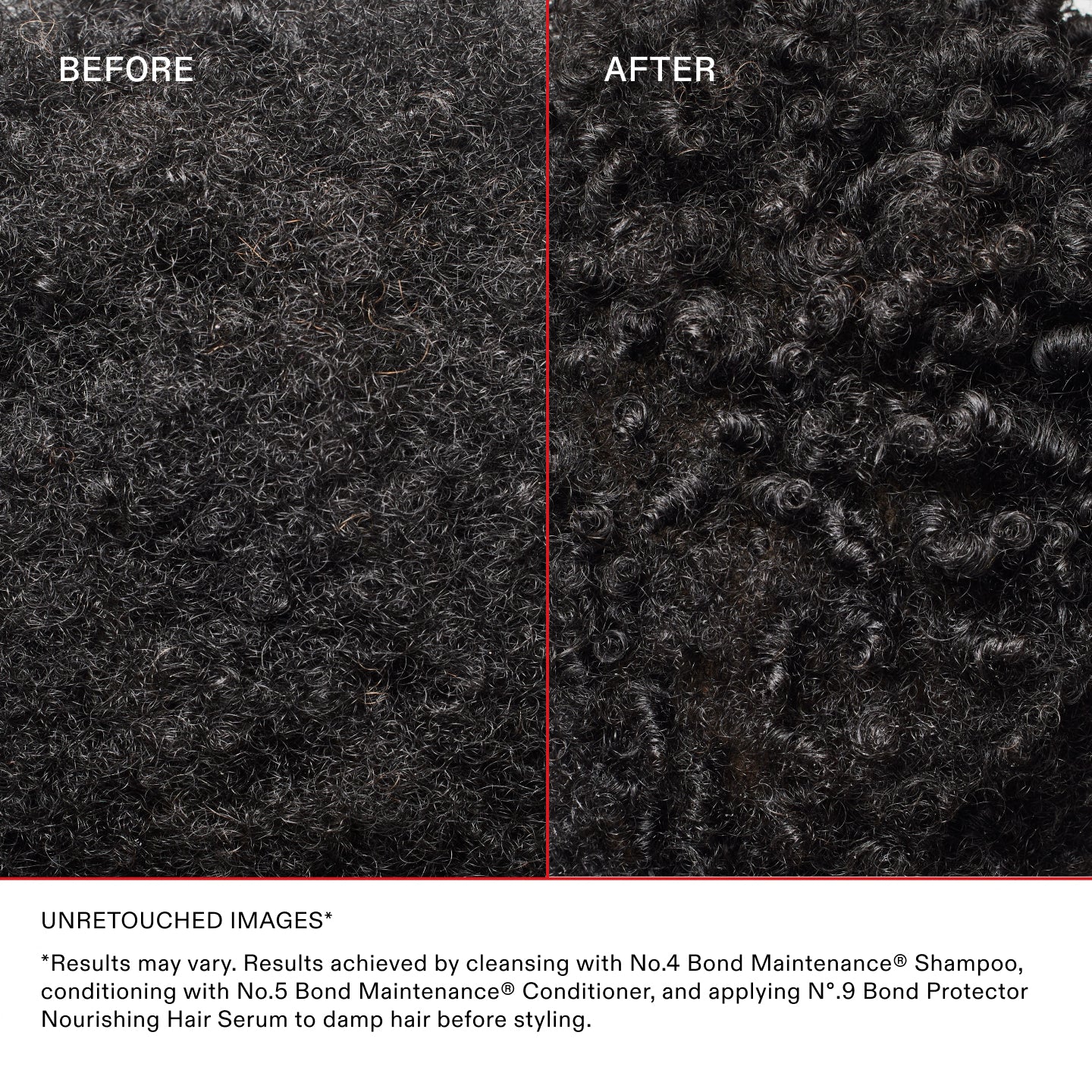 UNRETOUCHED IMAGES*
*Results may vary. Results achieved by cleansing with No.4 Bond Maintenance® Shampoo, conditioning with No.5 Bond Maintenance® Conditioner, and applying N°.9 Bond Protector Nourishing Hair Serum to damp hair before styling.