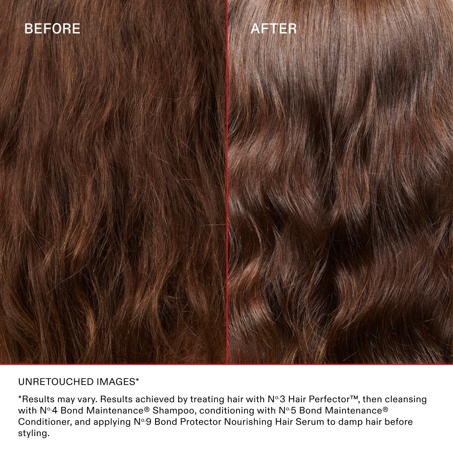 BEFORE
AFTER
Unretouched Images*
*Results may vary. Results achieved by treating hair with No.3 Hair Perfector™, then cleansing with No.4 Bond Maintenance® Shampoo, conditioning with No.5 Bond Maintenance® Conditioner, and applying N°.9 Bond Protector Nourishing Hair Serum to damp hair before styling.