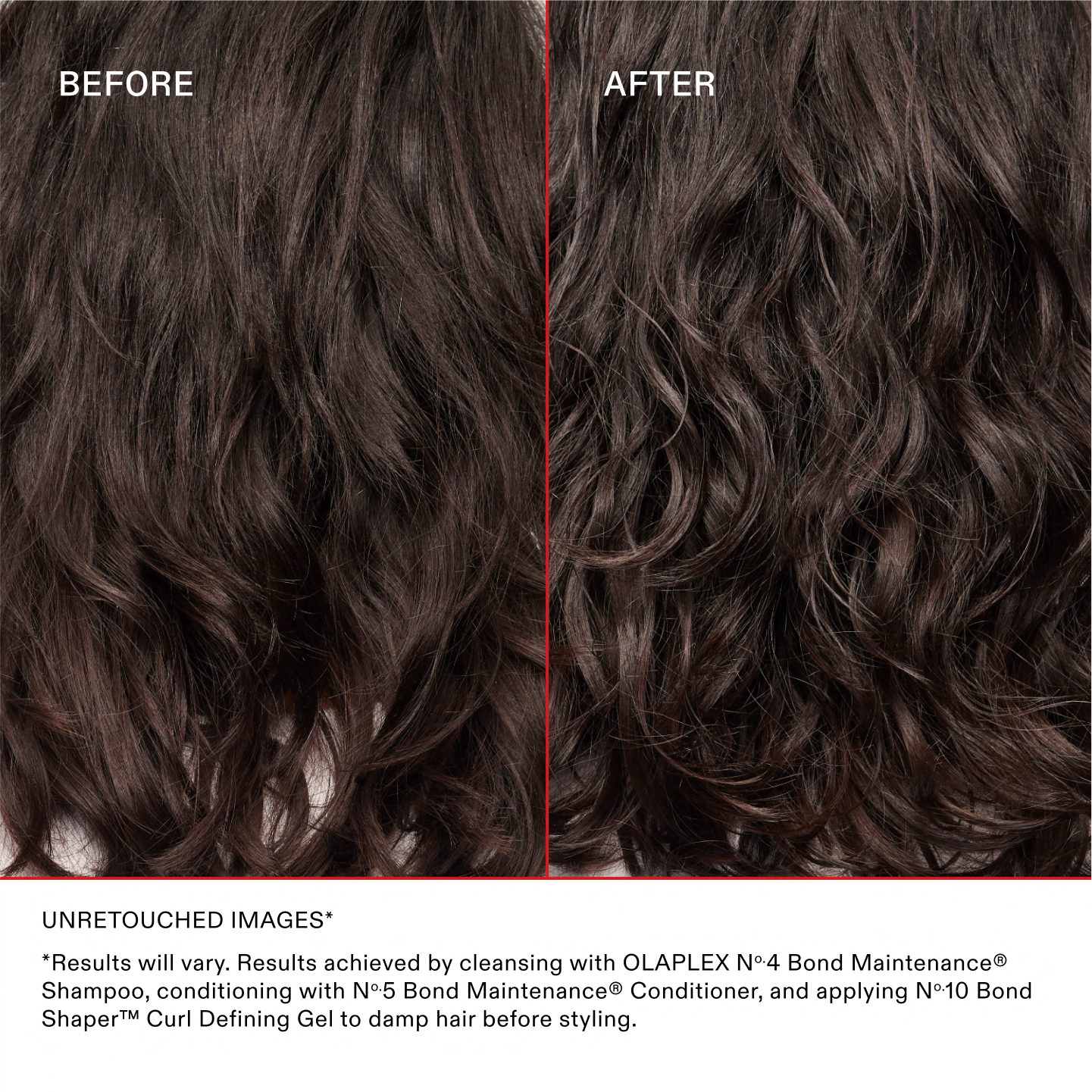 UNRETOUCHED IMAGES*
*Results will vary. Results achieved by cleansing with OLAPLEX No.4 Bond Maintenance® Shampoo, conditioning with No.5 Bond Maintenance® Conditioner, and applying No.10 Bond Shaper™ Curl Defining Gel to damp hair before styling.