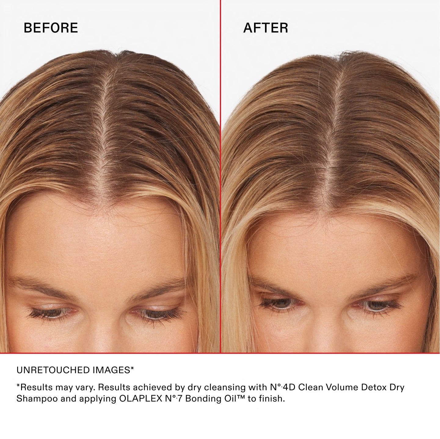 BEFORE

AFTER

UNRETOUCHED IMAGES

*Results may vary. Results achieved by dry cleansing with Nº.4D Clean Volume Detox Dry Shampoo and applying OLAPLEX Nº.7 Bonding Oil™ to finish.