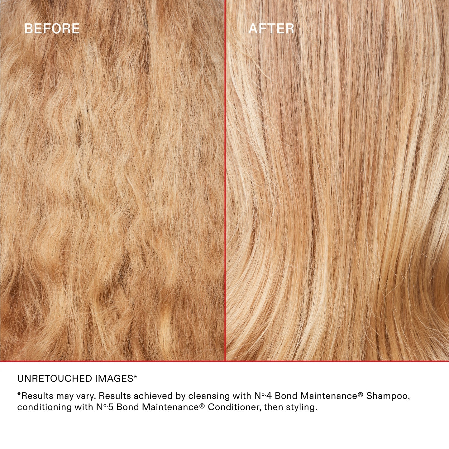 ANTES
DESPUÉS
IMÁGENES SIN RETOCAR*
* Los resultados pueden variar. Resultados obtenidos lavando el cabello con el Nº.4 Bond Maintenance® Shampoo, acondicionándolo con el Nº.5 Bond Maintenance® Conditioner y peinándolo.