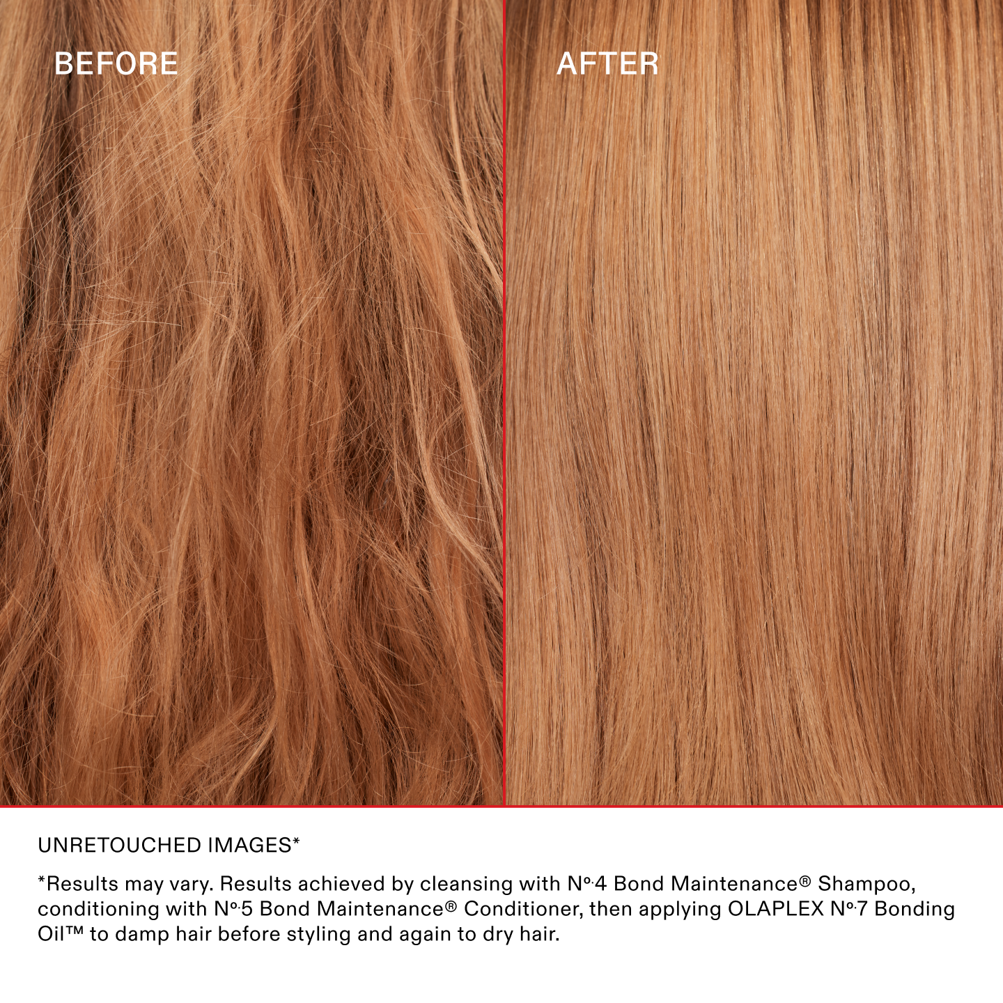 UNRETOUCHED IMAGES*
*Results may vary. Results achieved by cleansing with No.4 Bond Maintenance® Shampoo, conditioning with No.5 Bond Maintenance® Conditioner, then applying OLAPLEX N°.7 Bonding Oil™ to damp hair before styling and again to dry hair.