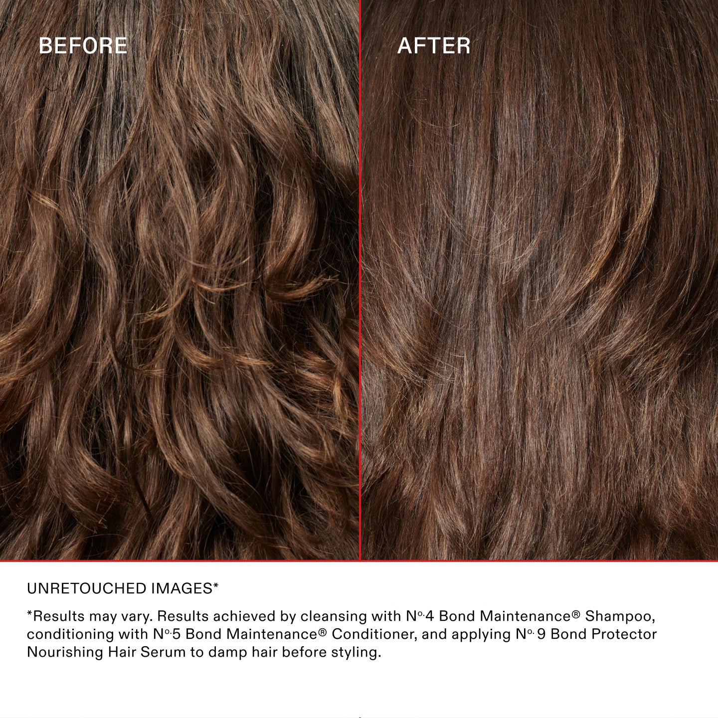 UNRETOUCHED IMAGES*
*Results may vary. Results achieved by cleansing with No.4 Bond Maintenance® Shampoo, conditioning with No.5 Bond Maintenance® Conditioner, and applying N°.9 Bond Protector Nourishing Hair Serum to damp hair before styling.