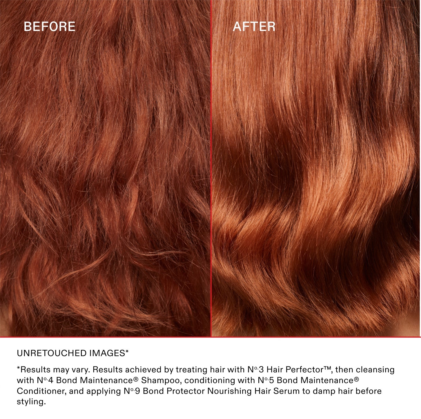 BEFORE
AFTER
UNRETOUCHED IMAGES*

*Results may vary. Results achieved by treating hair with N°.3 Hair Perfector™, then cleansing with N°.4 Bond Maintenance® Shampoo, conditioning with N°.5 Bond Maintenance® Conditioner, and applying N°.9 Bond Protector Nourishing Hair Serum to damp hair before styling.