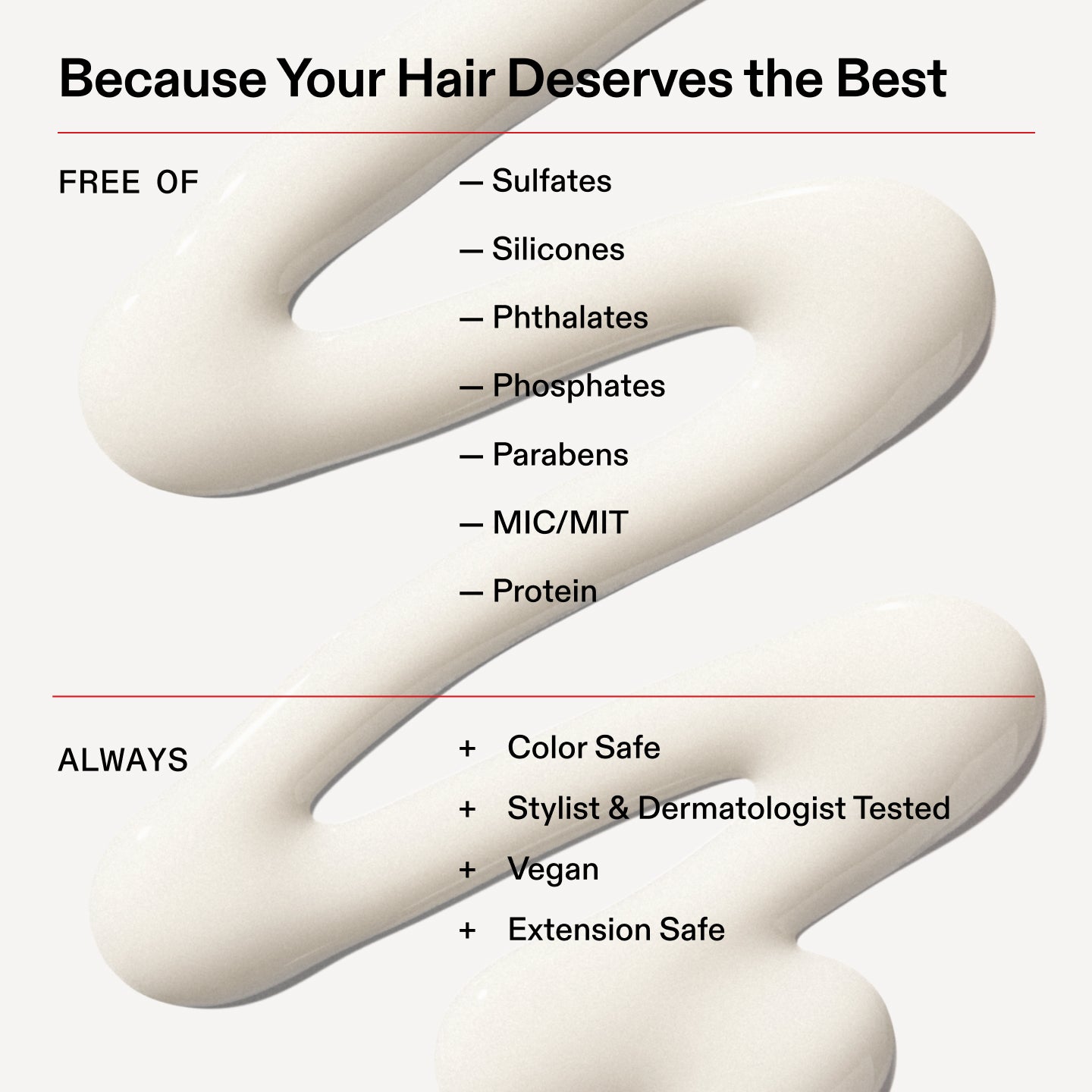 Porque tu cabello se merece lo mejor
SIN
- Sulfatos
- Siliconas
- Ftalatos
- Fosfatos
- Parabenos
- MIC/MIT
- Proteína
Siempre
+ Apto para cabellos teñidos
+ Probado por estilistas capilares y dermatólogos
+ Vegano
+ Seguro para extensiones