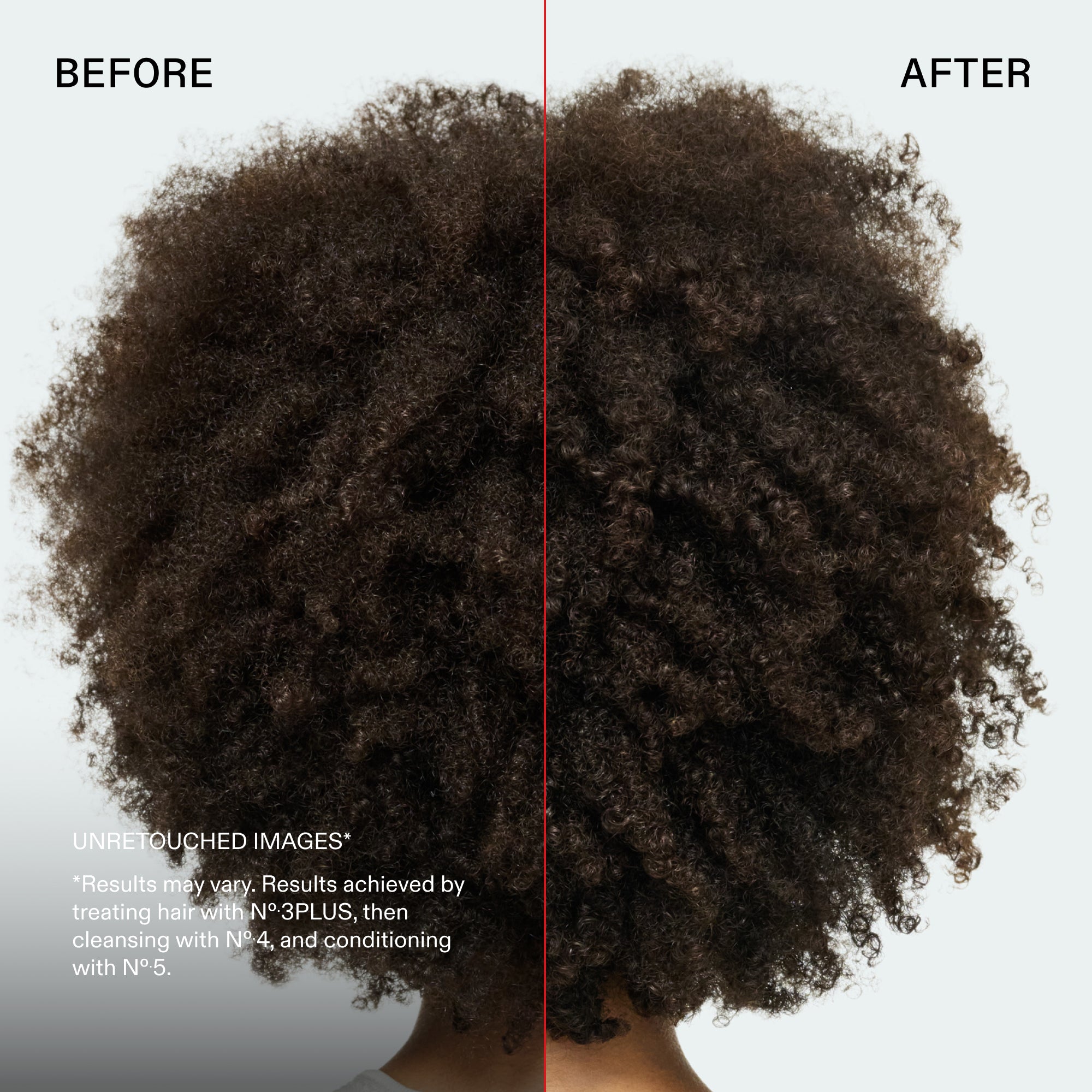 before and after
UNRETOUCHED IMAGES*
*Results may vary. Results achieved by treating hair with N°.3PLUS, then cleansing with No.4, and conditioning with N°.5.