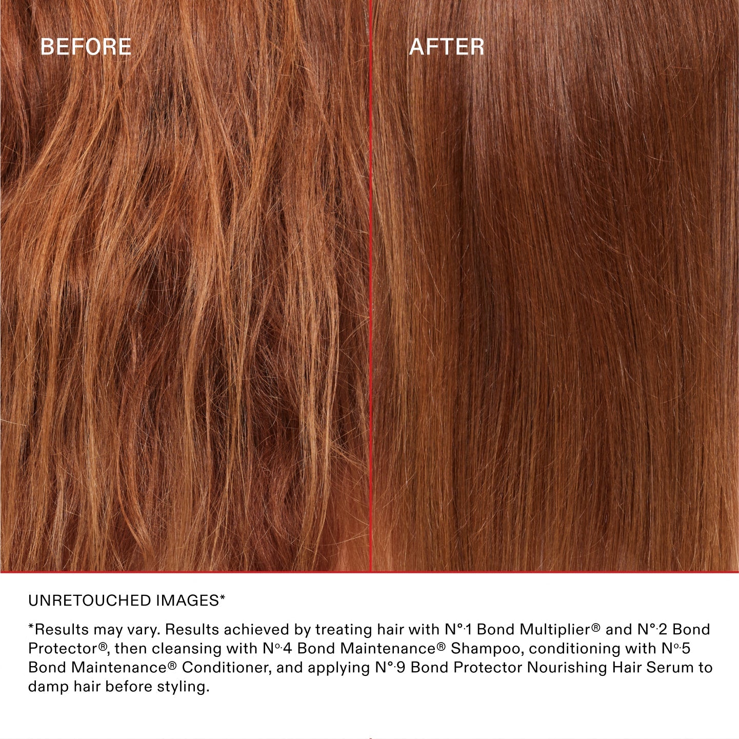 *Los resultados pueden variar. Resultados obtenidos al tratar el cabello con el Nº.1 Bond Multiplier® y el Nº.2 Bond Protector®, lavarlo con el Nº.4 Bond Maintenance® Shampoo, acondicionarlo con el Nº.5 Bond Maintenance® Conditioner y aplicar el Nº.9 Bond Protector Nourishing Hair Serum sobre el cabello húmedo antes de peinarlo.