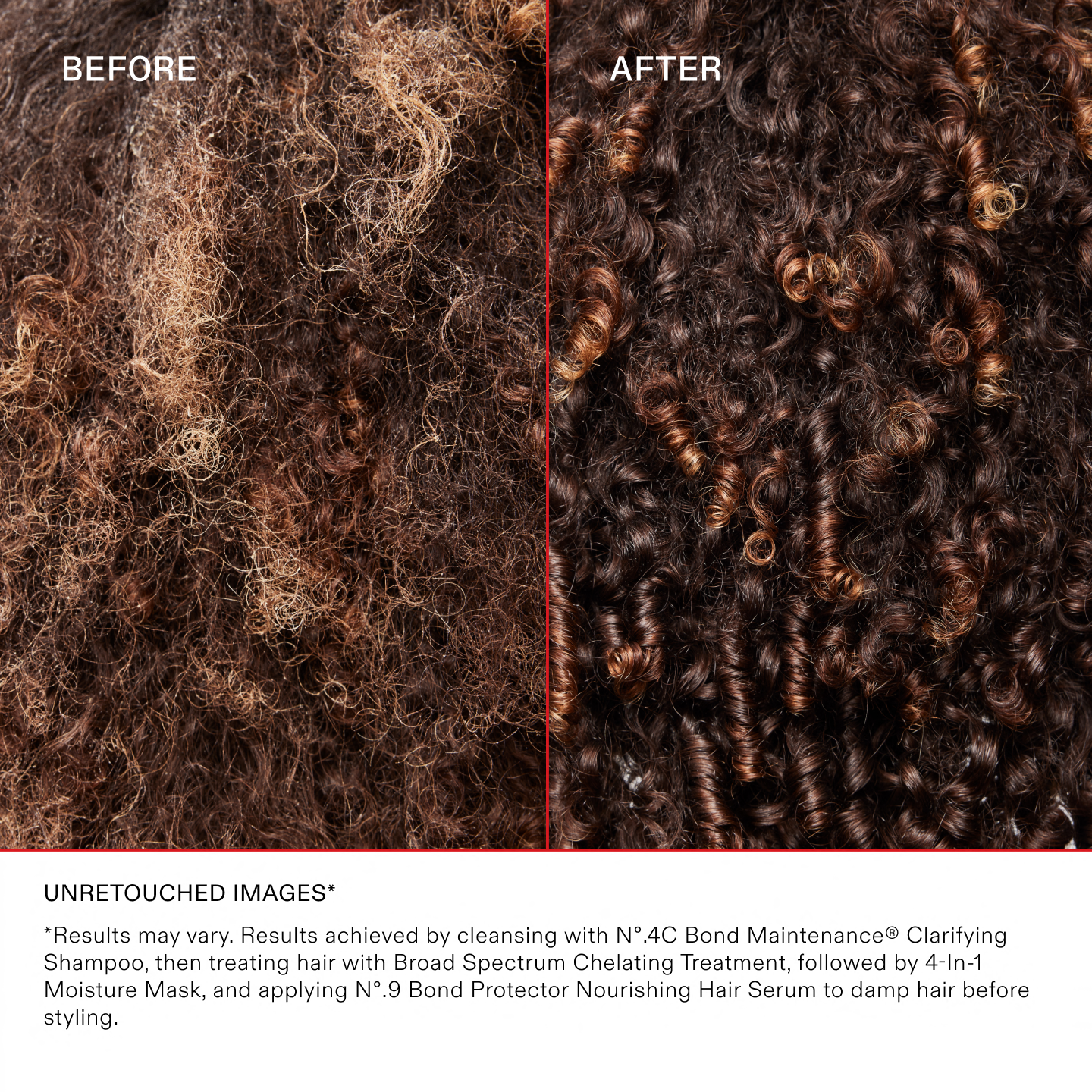 *Results may vary. Results achieved by cleansing with N°.4C Bond Maintenance® Clarifying Shampoo, then treating hair with Broad Spectrum Chelating Treatment, followed by 4-In-1 Moisture Mask, and applying N°.9 Bond Protector Nourishing Hair Serum to damp hair before styling.