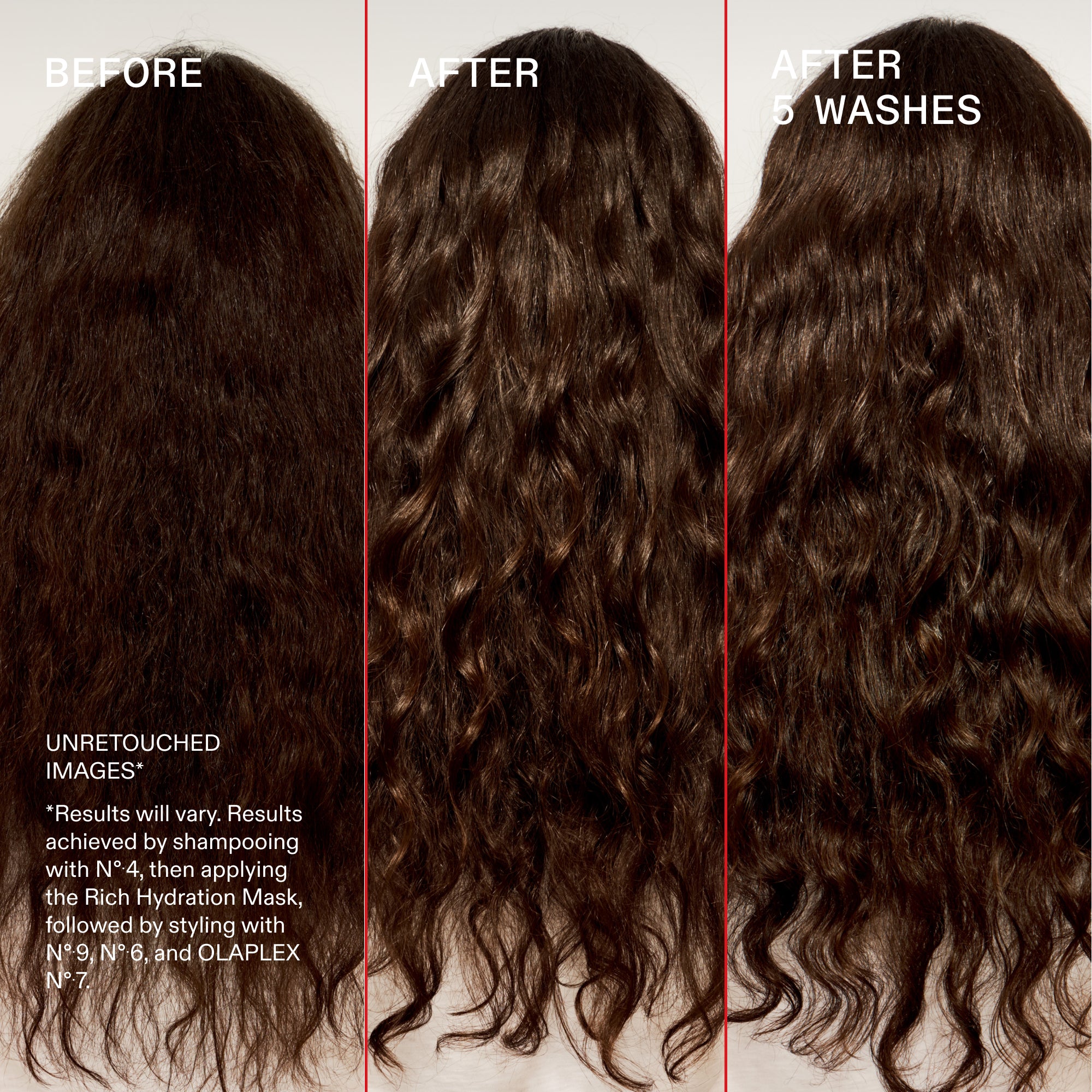 Before and after after 5 washes
UNRETOUCHED
IMAGES*
*Results will vary. Results achieved by shampooing with N° 4, then applying the Rich Hydration Mask, followed by styling with N° 9, N° 6, and OLAPLEX N° 7