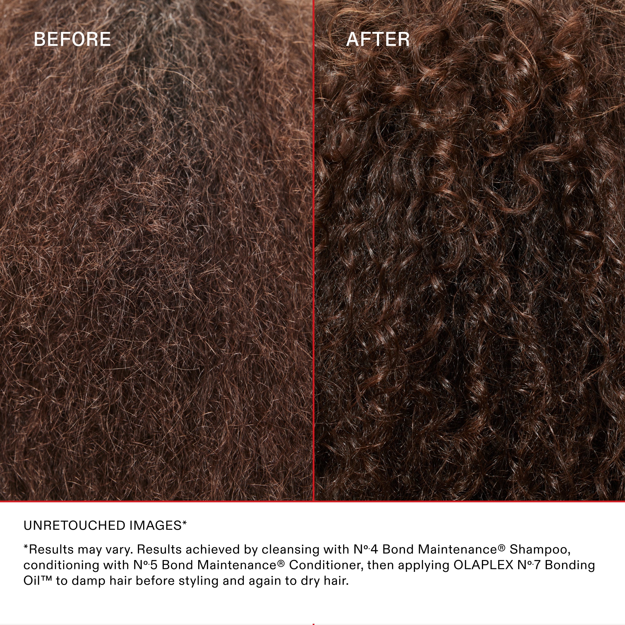 BEFORE
AFTER

UNRETOUCHED IMAGES

*Results may vary. Results achieved by cleansing with Nº.4 Bond Maintenance® Shampoo, conditioning with Nº.5 Bond Maintenance® Conditioner, then applying OLAPLEX N°.7 Bonding Oil™ to damp hair before styling and again to dry hair.