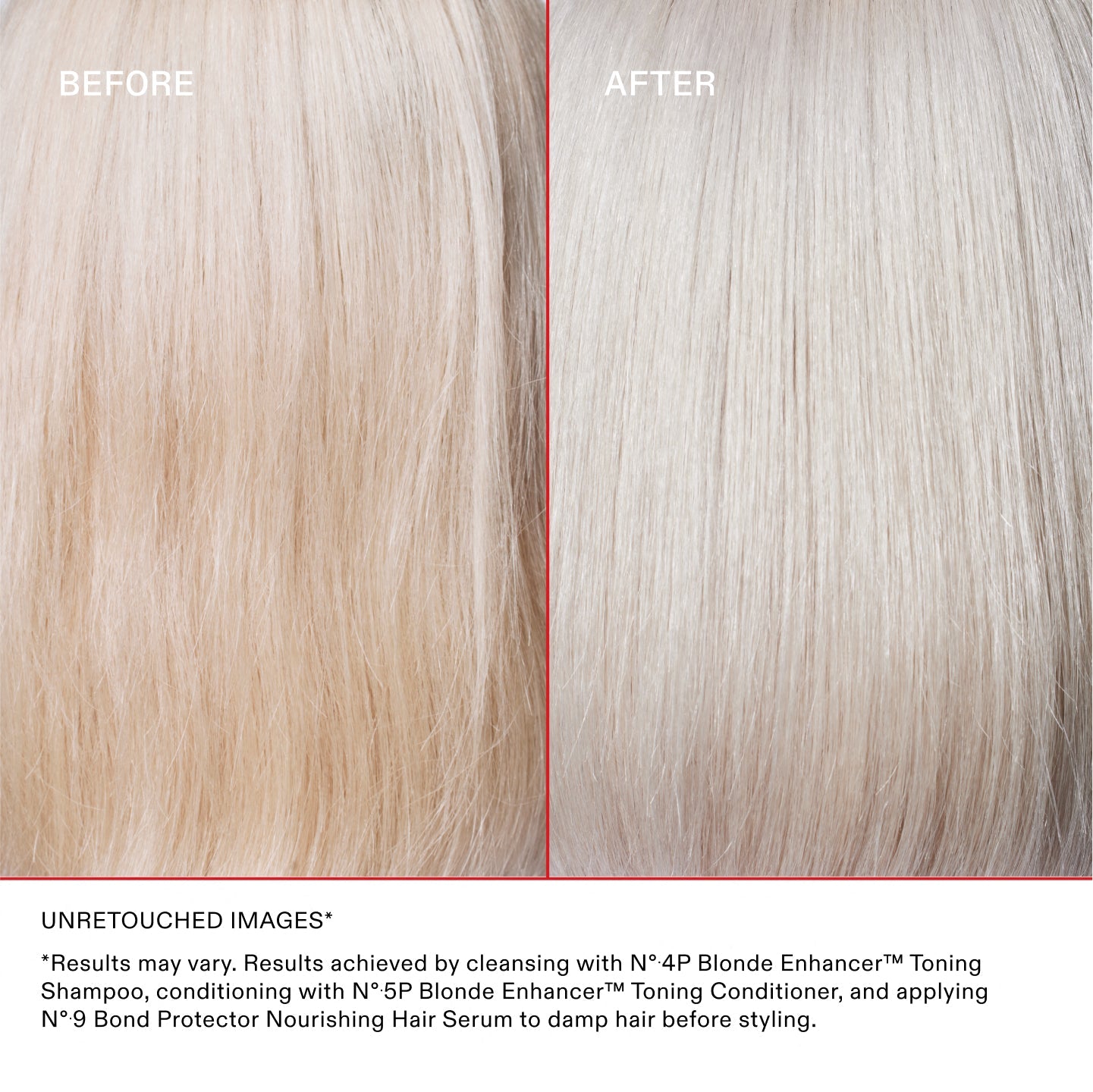 BEFORE
AFTER
Unretouched Images*
*Results may vary. Results achieved by cleansing with N°.4P Blonde Enhancer™ Toning Shampoo, conditioning with N°.5P Blonde Enhancer™ Toning Conditioner, and applying N°.9 Bond Protector Nourishing Hair Serum to damp hair before styling.