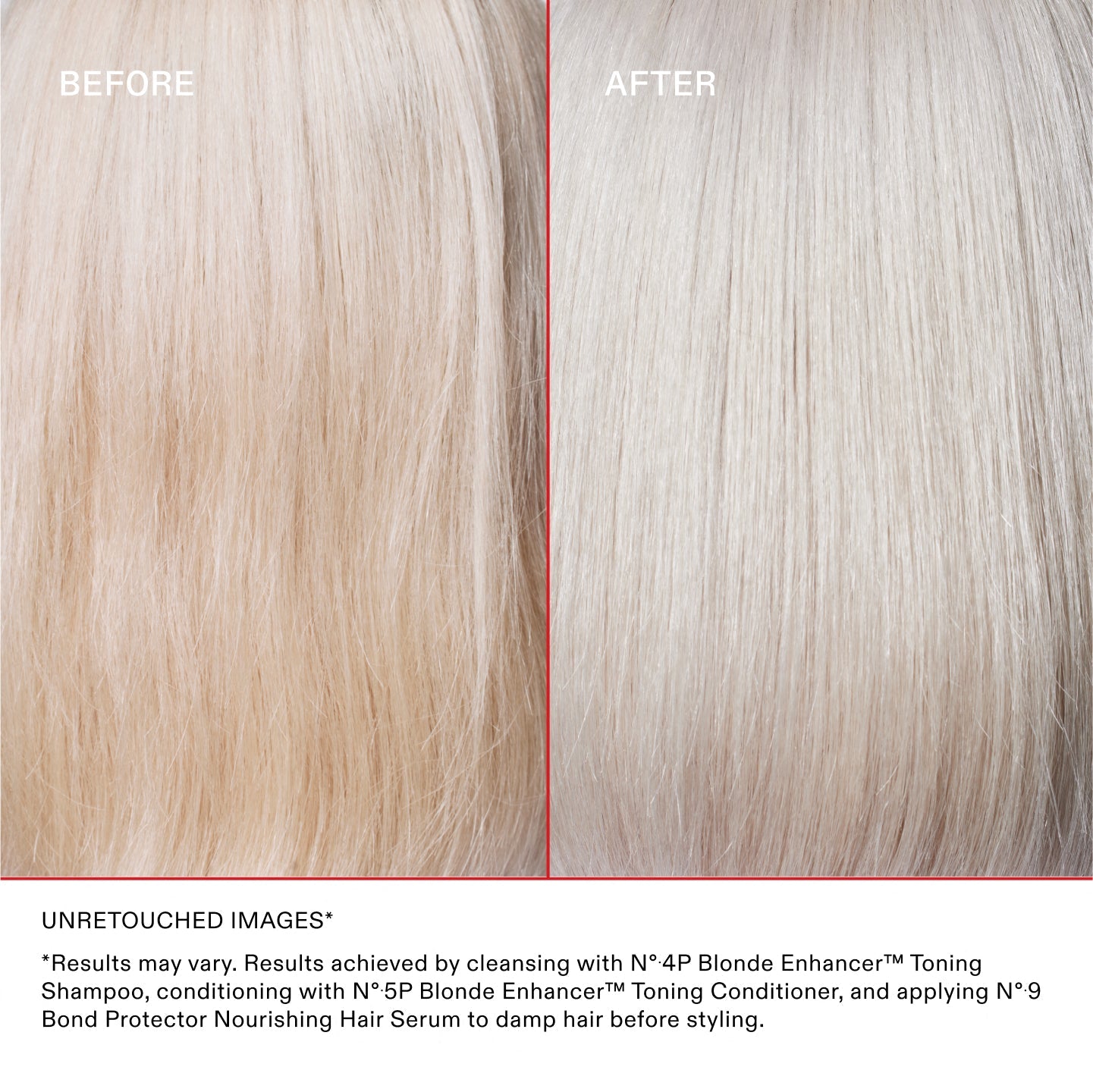 IMÁGENES SIN RETOCAR*
* Los resultados pueden variar. Resultados obtenidos lavando el cabello con el N°.4P Blonde Enhancer™ Toning Shampoo, acondicionándolo con el N°.5P Blonde Enhancer™ Toning Conditioner y aplicando el N°.9 Bond Protector Nourishing Hair Serum sobre el cabello húmedo antes de peinarlo.