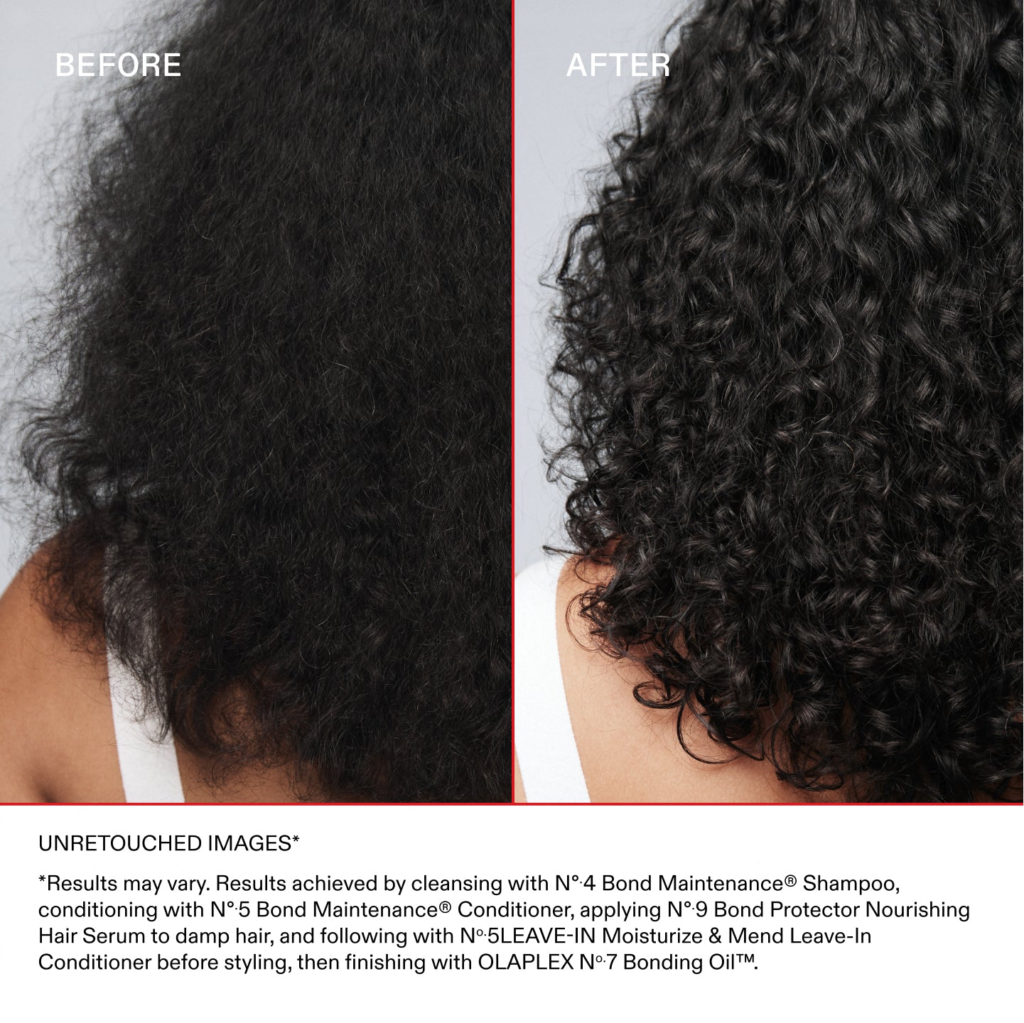 ANTES
DESPUÉS
IMÁGENES SIN RETOCAR*
*Los resultados pueden variar. Resultados obtenidos al lavar el cabello con el Nº.4 Bond Maintenance® Shampoo, acondicionarlo con el N°.5 Bond Maintenance® Conditioner y aplicar el N°.5LEAVE-IN Moisturize & Mend Leave-In Conditioner
Aplicar el Nº.9 Bond Protector Nourishing Hair Serum sobre el cabello húmedo, continuar con el Nº.5LEAVE-IN Moisturize & Mend Leave-In Conditioner antes de peinar y finalizar con el OLAPLEX Nº.7 Bonding Oil™.