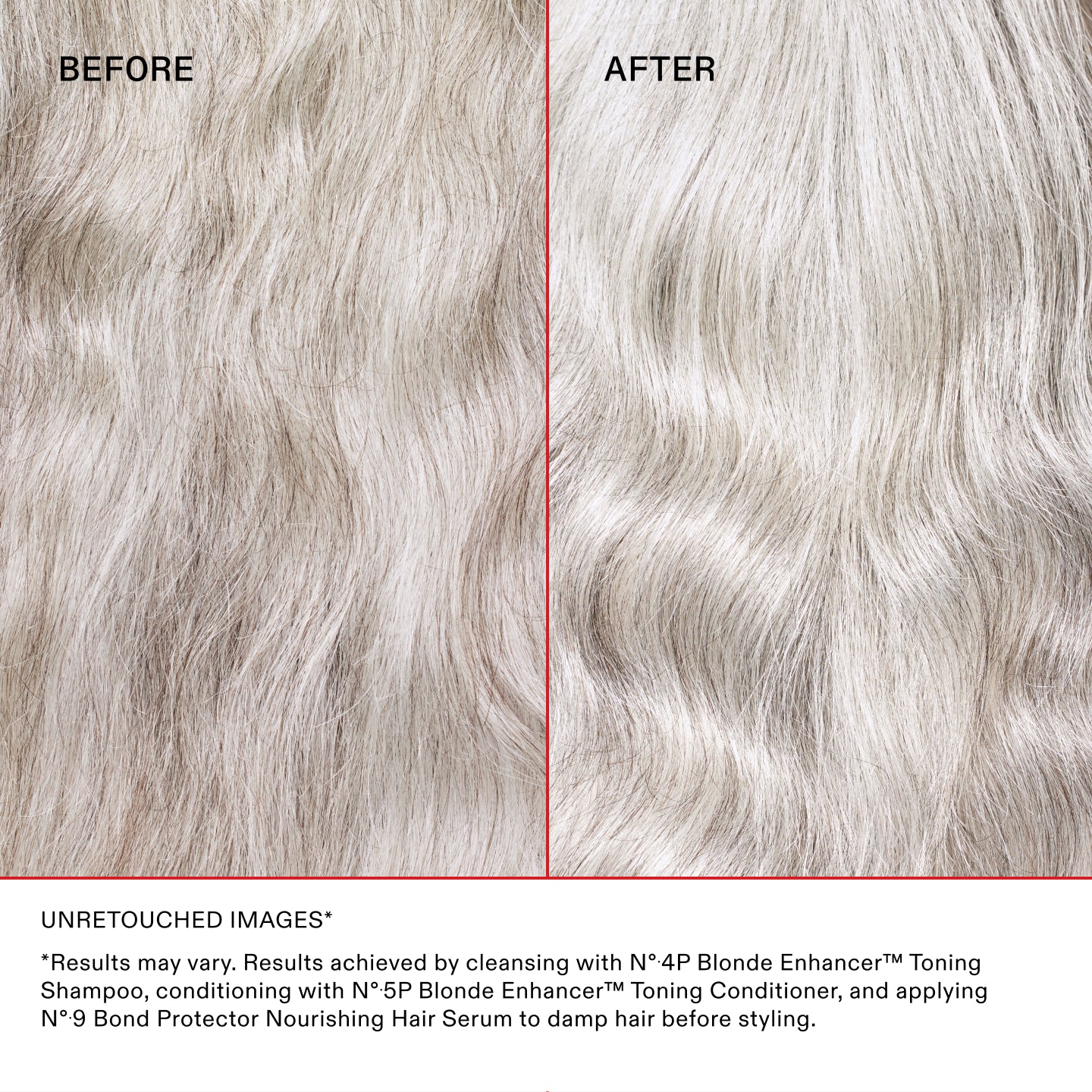 Mireya
BEFORE
AFTER
Unretouched Images*
*Results may vary. Results achieved by cleansing with N°.4P Blonde Enhancer™ Toning Shampoo, conditioning with N°.5P Blonde Enhancer™ Toning Conditioner, and applying N°.9 Bond Protector Nourishing Hair Serum to damp hair before styling.