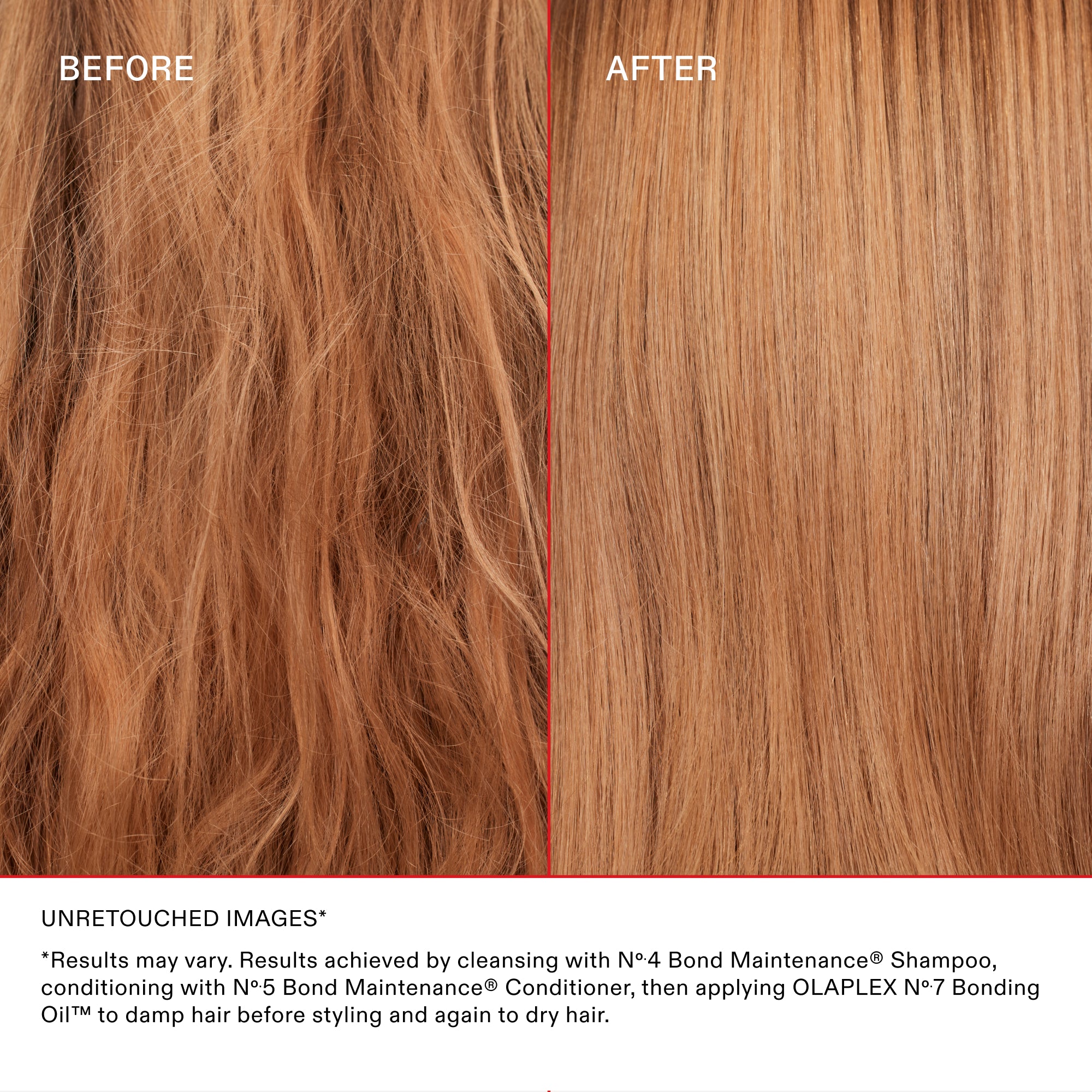 BEFORE
AFTER

UNRETOUCHED IMAGES

*Results may vary. Results achieved by cleansing with Nº.4 Bond Maintenance® Shampoo, conditioning with Nº.5 Bond Maintenance® Conditioner, then applying OLAPLEX N°.7 Bonding Oil™ to damp hair before styling and again to dry hair.