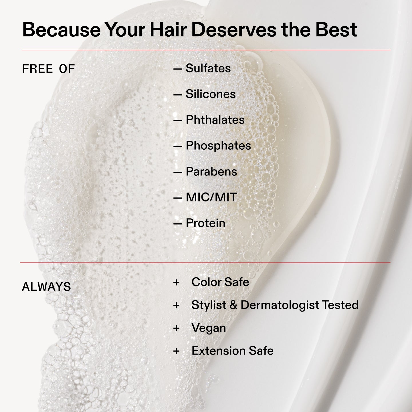 Porque tu cabello se merece lo mejor
SIN
- Sulfatos
- Siliconas
- Ftalatos
- Fosfatos
- Parabenos
- MIN/MIT
- Proteína
Siempre
+ Apto para cabellos teñidos
+ Probado por estilistas capilares y dermatólogos
+ Vegano
+ Seguro para extensiones
