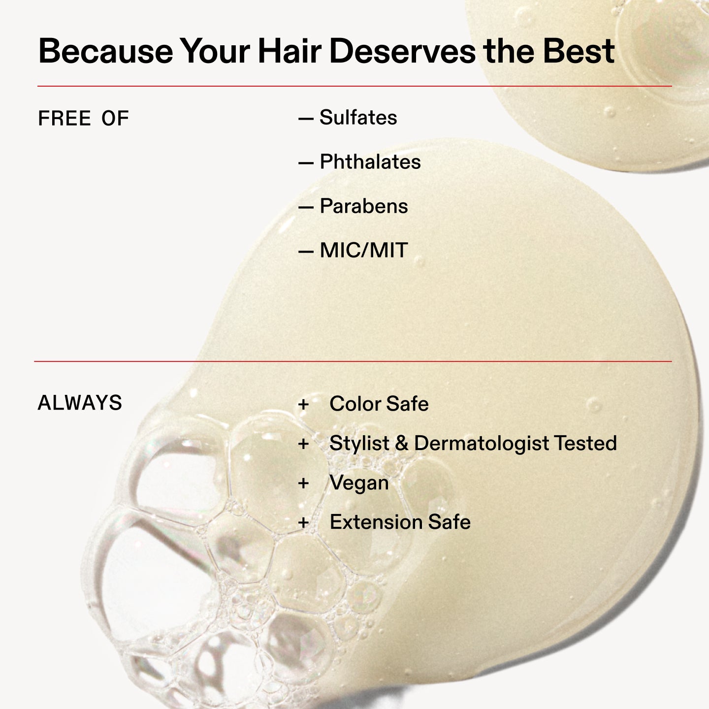 Because Your Hair Deserves the Best

FREE OF

- Sulfates

- Phthalates

- Parabens

- MIC/MIT

ALWAYS

+ Color Safe
+ Stylist & Dermatologist Tested

+ Vegan

+ Extension Safe