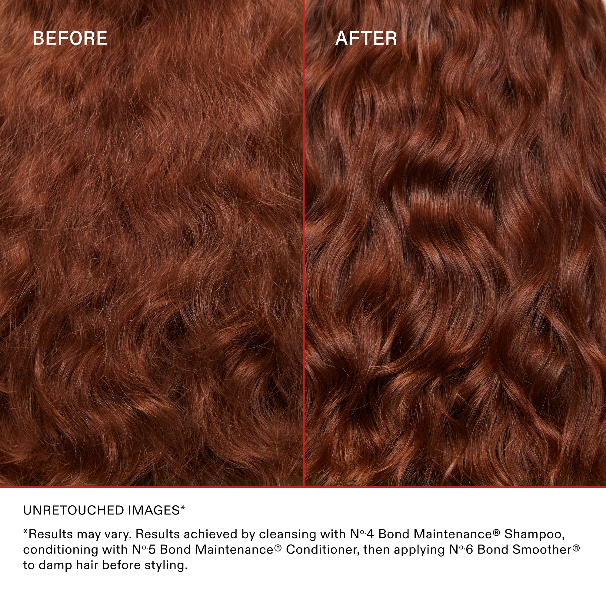 BEFORE
AFTER

UNRETOUCHED IMAGES

*Results may vary. Results achieved by cleansing with Nº.4 Bond Maintenance® Shampoo, conditioning with Nº.5 Bond Maintenance® Conditioner, then applying OLAPLEX N°.7 Bonding Oil™ to damp hair before styling and again to dry hair.