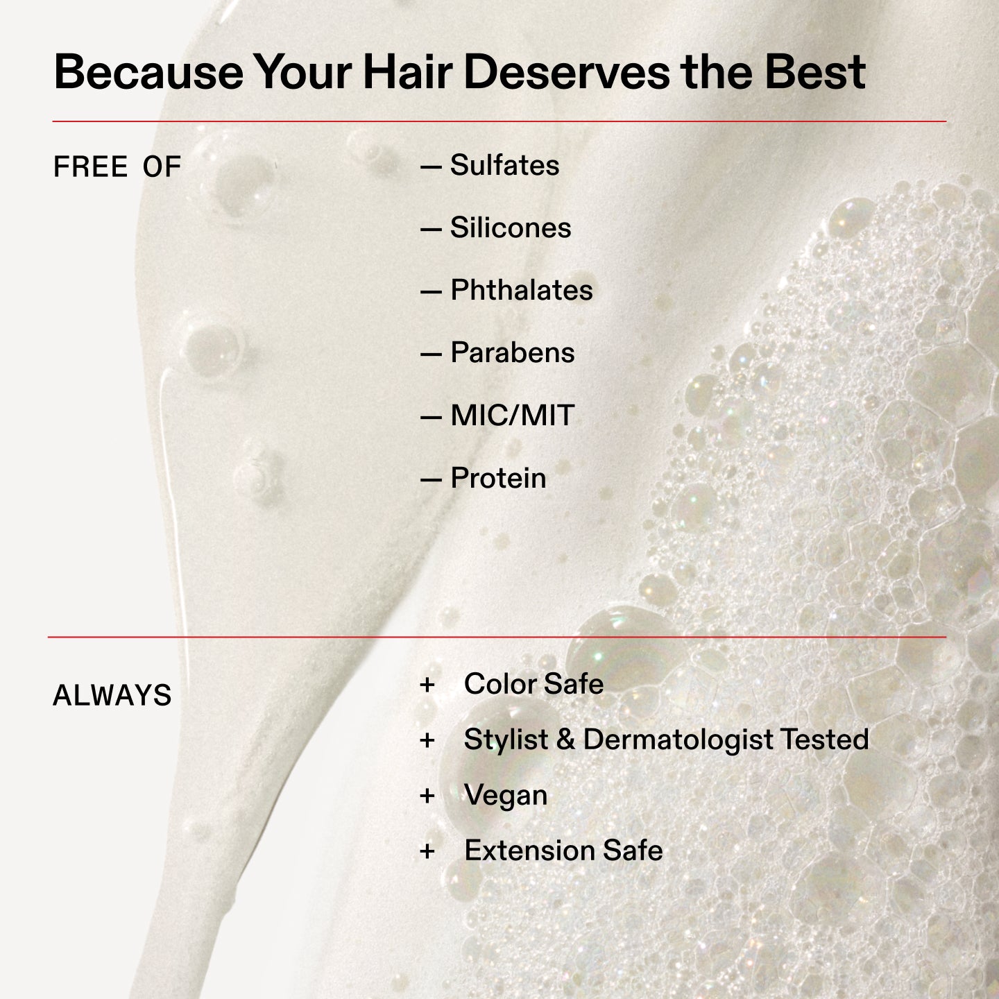 Porque tu cabello se merece lo mejor
SIN
- Sulfatos
- Siliconas
- Ftalatos
- Parabenos
- MIC/MIT
- Proteína
Siempre
+ Apto para cabellos teñidos
+ Probado por estilistas capilares y dermatólogos
+ Vegano
+ Seguro para extensiones