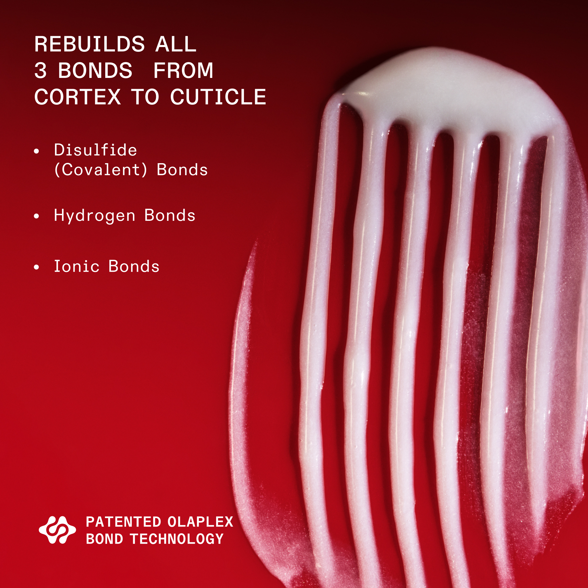 goop shot of Nº.2 BOND PERFECTOR (525mL) on red background

REBUILDS ALL 3 BONDS FROM CORTEX TO CUTICLE

Disulfide (Covalent) Bonds

Hydrogen Bonds

Ionic Bonds

PATENTED OLAPLEX BOND TECHNOLOGY