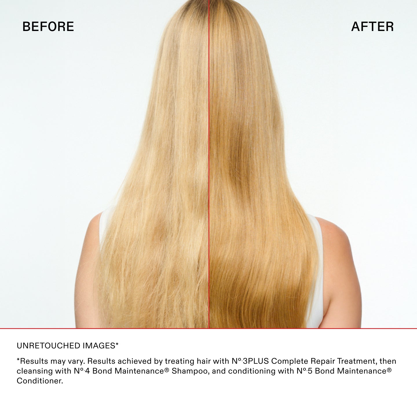 UNRETOUCHED IMAGES*

*Results may vary. Results achieved by treating hair with N°.3PLUS Complete Repair Treatment, then
cleansing with N°.4 Bond Maintenance® Shampoo, and conditioning with N°.5 Bond Maintenance®
