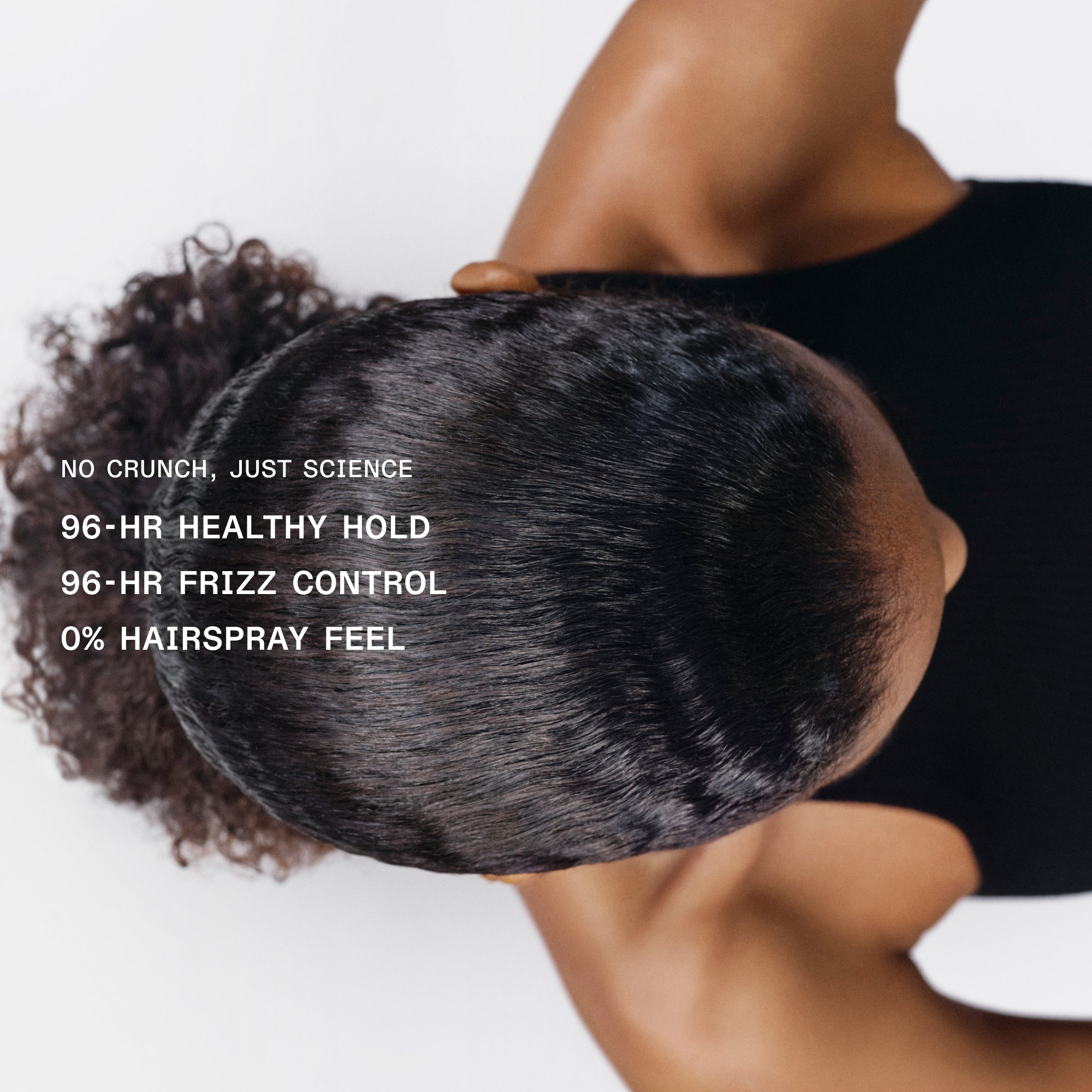 NO CRUNCH, JUST SCIENCE
96-HR HEALTHY HOLD
96-HR FRIZZ CONTROL
0% HAIRSPRAY FEEL
