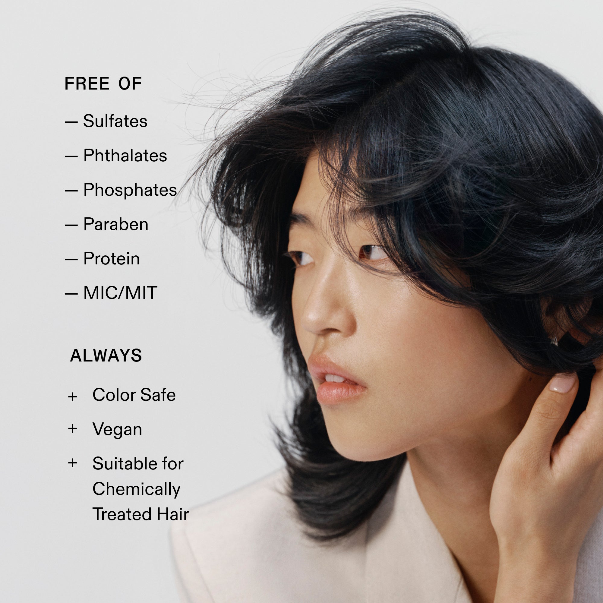 FREE OF
- Sulfates
- Phthalates
- Phosphates
- Paraben
- Protein
- MIC/MIT
ALWAYS
+ Color Safe
+ Vegan
+ Suitable for
Chemically
Treated Hair