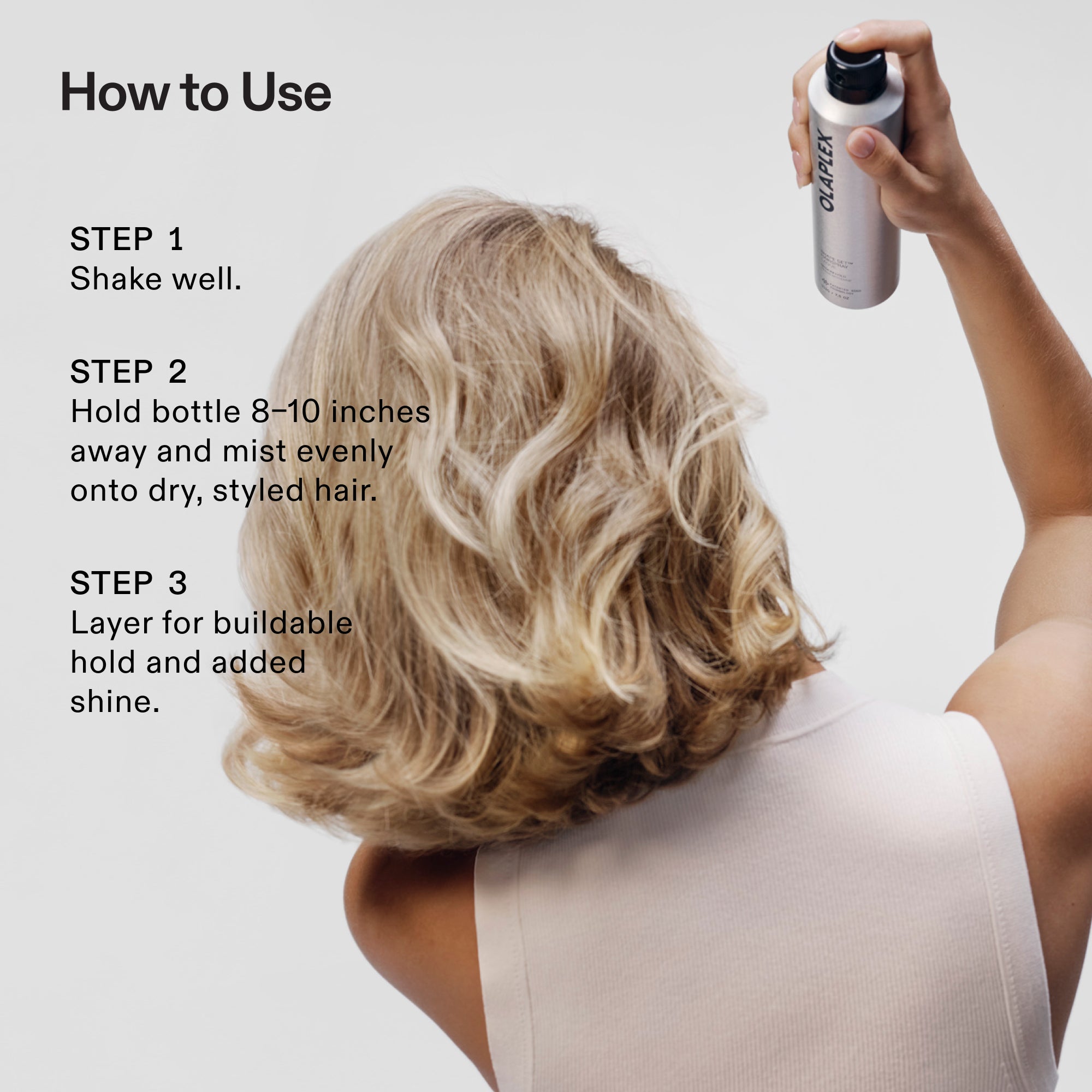 How to Use
STEP 1
Shake well.
STEP 2
Hold bottle 8-10 inches away and mist evenly onto dry, styled hair.
STEP 3
Layer for buildable hold and added shine.