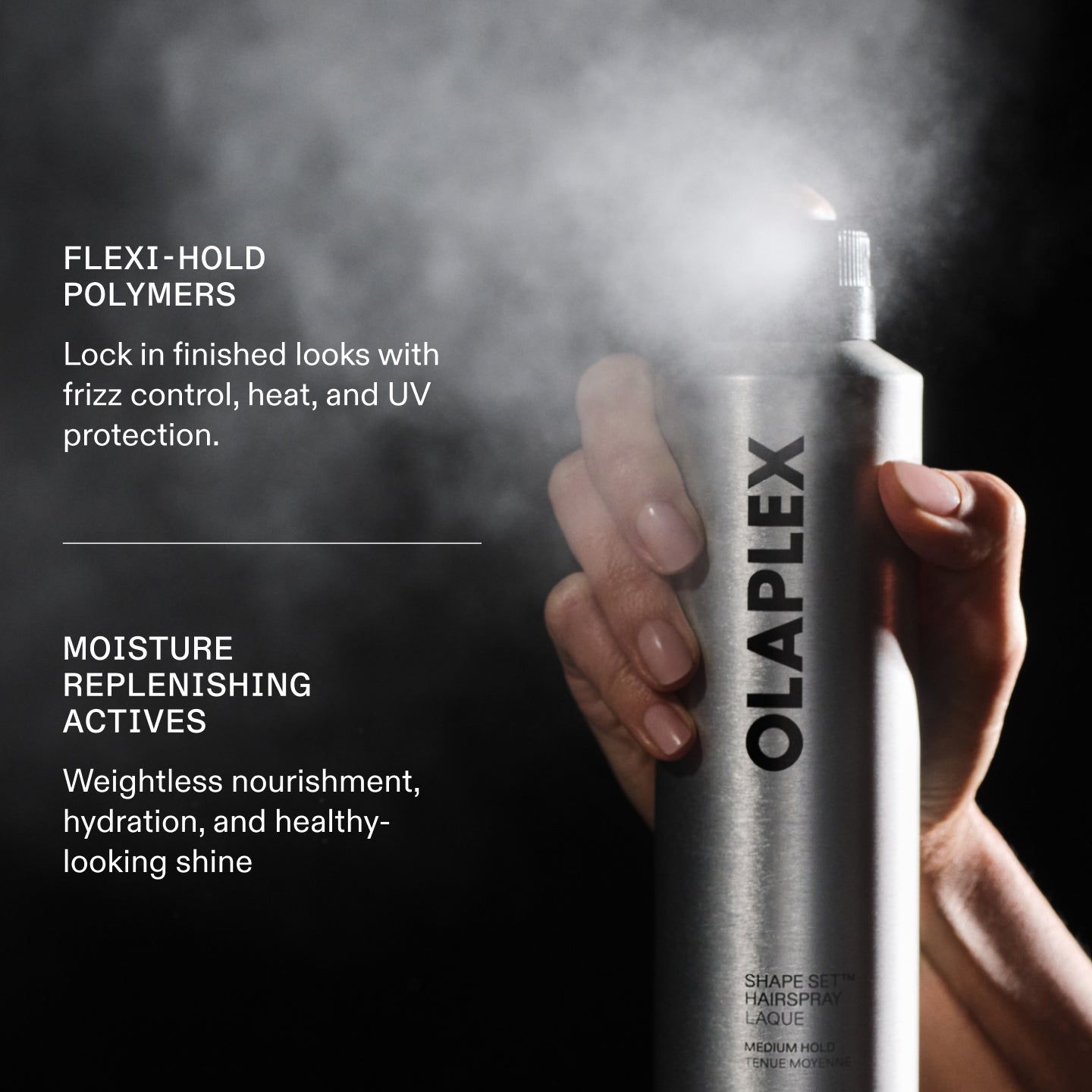 FLEXI- HOLD POLYMERS
Lock in finished looks with frizz control, heat, and UV protection.

MOISTURE
REPLENISHING
ACTIVES
Weightless nourishment, hydration, and healthy-looking shine